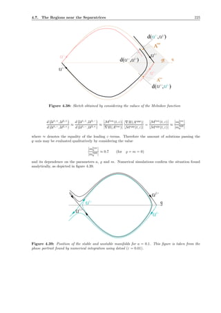 4.7. The Regions near the Separatrices 225
2,+
U1,+
U2,-
U
U U2,+
d( , )
1,-
1,-
U1,+
d( , )
U1,+
d( , )U2,-
U
U
A
2,+
A
low
upp
B q
●
●
Figure 4.38: Sketch obtained by considering the values of the Melnikov function
d U1,+
, U2,+
d (U1,−, U2,+)
≈
d U1,+
, U2,−
d (U1,−, U2,+)
≈
Mlow
(t, ε)
|∇H(Alow)|
|∇H(Aupp
)|
|Mupp(t, ε)|
=
Mlow
(t, ε)
|Mupp(t, ε)|
≈
mlow
0
|mupp
0 |
where ≈ denotes the equality of the leading ε–terms. Therefore the amount of solutions passing the
q–axis may be evaluated qualitatively by considering the value
mlow
0
|mupp
0 |
≈ 0.7 (for ̺ = m = 0)
and its dependence on the parameters a, ̺ and m. Numerical simulations conﬁrm the situation found
analytically, as depicted in ﬁgure 4.39.
2,+
U2,-
U
1,-
U1,-
U1,+
U
q
Figure 4.39: Position of the stable and unstable manifolds for a = 0.1. This ﬁgure is taken from the
phase portrait found by numerical integration using dstool (ε = 0.01).
 
