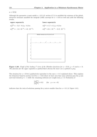 226 Chapter 4. Application to a Miniature Synchronous Motor
a = 0.54
Although the parameter a must satisfy a < 0.5 (cf. section 4.7.1) to establish the existence of the global,
attractive invariant manifold the integrals (4.69) converge for a = 0.54 as well and yield the following
results.
upper separatrix lower separatrix
mupp
0 ≈ −5.2 − 8.4 ̺ − 6.2 m mlow
0 ≈ 1.7 + 4.1 ̺ + 6.2 m
mupp
2 ≈ −1.6 · 10−9
+ 1.6 · 10−9
i mlow
2 ≈ 6.1 · 10−3
− 11.0 · 10−3
i
-5
-4
-3
-2
-1
0
1
1 2 3 4 5 6
t
Melnikov functions for a=0.54, rho=0, m=0
Figure 4.40: Graph of the leading ε2
–term of the Melnikov functions for a = 0.54, ̺ = 0 and m = 0.
The function for the upper separatrix is plotted black whereas the lower one is plotted in grey.
The situation for a = 0.54 is qualitatively equivalent to the case a = 0.1 explained above. This explains
the behaviour found in section 4.2.2 for a = 0.54 where we have seen that some solutions pass the q–axis
and tend towards p ≈ −1 while the remaining solutions are caught near p = 0. Evaluation of
mlow
0
|mupp
0 |
≈ 0.3 (for ̺ = m = 0)
indicates that the ratio of solutions passing the q–axis is smaller than for a = 0.1 (cf. ﬁgure 4.41).
 