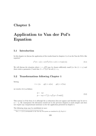 Chapter 5
Application to Van der Pol’s
Equation
5.1 Introduction
In this chapter we discuss the application of the results found in chapters 1 to 3 on the Van der Pol’s–like
equation1
x′′
(τ) − α γ + x(τ)2
x′
(τ) + x(τ) = β cos(τ/a). (5.1)
We will discuss the situation where ε :=
√
a α may be chosen suﬃciently small (i.e. for |ε| < ε1) and
there exists a parameter ¯β such that β = ε2 ¯β/a2
for all |ε| < ε1.
5.2 Transformations following Chapter 1
Setting
t := τ/a q(t) := x(t a) p(t) := x′
(t a).
we rewrite (5.1) as follows:
˙q = a p
˙p = −a q + ε2
γ + q2
p + ¯β cos(t) .
(5.2)
This system is of the form (1.1) although the η–subsystem does not appear and therefore may be set to
˙η = −η. By consequence the discussion carried out in the previous chapters is much simpler and does
not require any computational assistance as for the application presented in chapter 4.
The following steps may be established at once:
1for γ = 1 (5.1) corresponds to the Van der Pol system as considered in [5], Eq.2.1.1
229
 