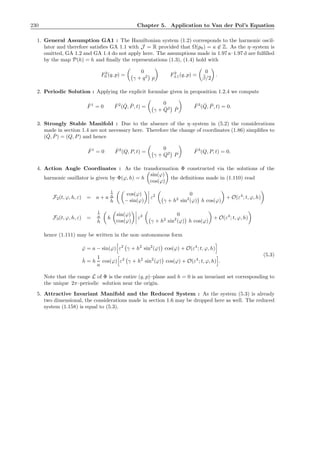 230 Chapter 5. Application to Van der Pol’s Equation
1. General Assumption GA1 : The Hamiltonian system (1.2) corresponds to the harmonic oscil-
lator and therefore satisﬁes GA 1.1 with J = R provided that Ω(p0) = a ∈ Z. As the η–system is
omitted, GA 1.2 and GA 1.4 do not apply here. The assumptions made in 1.97 a–1.97 d are fulﬁlled
by the map P(h) = h and ﬁnally the representations (1.3), (1.4) hold with
F2
0 (q, p) =
0
γ + q2
p
F2
±1(q, p) =
0
¯β/2
.
2. Periodic Solution : Applying the explicit formulae given in proposition 1.2.4 we compute
ˇF1
= 0 ˇF2
( ˇQ, ˇP, t) =
0
γ + ˇQ2 ˇP
ˇF3
( ˇQ, ˇP, t) = 0.
3. Strongly Stable Manifold : Due to the absence of the η–system in (5.2) the considerations
made in section 1.4 are not necessary here. Therefore the change of coordinates (1.86) simpliﬁes to
( ˇQ, ˇP) = (Q, P) and hence
ˆF1
= 0 ˆF2
(Q, P, t) =
0
γ + Q2
P
ˆF3
(Q, P, t) = 0.
4. Action Angle Coordinates : As the transformation Φ constructed via the solutions of the
harmonic oszillator is given by Φ(ϕ, h) = h
sin(ϕ)
cos(ϕ)
the deﬁnitions made in (1.110) read
F2(t, ϕ, h, ε) = a + a
1
a
h
cos(ϕ)
− sin(ϕ)
ε2 0
γ + h2
sin2
(ϕ) h cos(ϕ)
+ O(ε4
; t, ϕ, h)
F3(t, ϕ, h, ε) =
1
a
h
h
sin(ϕ)
cos(ϕ)
ε2 0
γ + h2
sin2
(ϕ) h cos(ϕ)
+ O(ε4
; t, ϕ, h)
hence (1.111) may be written in the non–autonomous form
˙ϕ = a − sin(ϕ) ε2
γ + h2
sin2
(ϕ) cos(ϕ) + O(ε4
; t, ϕ, h)
˙h = h
1
a
cos(ϕ) ε2
γ + h2
sin2
(ϕ) cos(ϕ) + O(ε4
; t, ϕ, h) .
(5.3)
Note that the range L of Φ is the entire (q, p)–plane and h = 0 is an invariant set corresponding to
the unique 2π–periodic solution near the origin.
5. Attractive Invariant Manifold and the Reduced System : As the system (5.3) is already
two dimensional, the considerations made in section 1.6 may be dropped here as well. The reduced
system (1.158) is equal to (5.3).
 