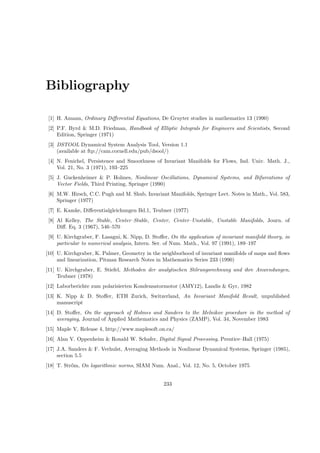 Bibliography
[1] H. Amann, Ordinary Diﬀerential Equations, De Gruyter studies in mathematics 13 (1990)
[2] P.F. Byrd & M.D. Friedman, Handbook of Elliptic Integrals for Engineers and Scientists, Second
Edition, Springer (1971)
[3] DSTOOL Dynamical System Analysis Tool, Version 1.1
(available at ftp://cam.cornell.edu/pub/dsool/)
[4] N. Fenichel, Persistence and Smoothness of Invariant Manifolds for Flows, Ind. Univ. Math. J.,
Vol. 21, No. 3 (1971), 193–225
[5] J. Guckenheimer & P. Holmes, Nonlinear Oscillations, Dynamical Systems, and Bifurcations of
Vector Fields, Third Printing, Springer (1990)
[6] M.W. Hirsch, C.C. Pugh and M. Shub, Invariant Manifolds, Springer Lect. Notes in Math., Vol. 583,
Springer (1977)
[7] E. Kamke, Diﬀerentialgleichungen Bd.1, Teubner (1977)
[8] Al Kelley, The Stable, Center–Stable, Center, Center–Unstable, Unstable Manifolds, Journ. of
Diﬀ. Eq. 3 (1967), 546–570
[9] U. Kirchgraber, F. Lasagni, K. Nipp, D. Stoﬀer, On the application of invariant manifold theory, in
particular to numerical analysis, Intern. Ser. of Num. Math., Vol. 97 (1991), 189–197
[10] U. Kirchgraber, K. Palmer, Geometry in the neighborhood of invariant manifolds of maps and ﬂows
and linearization, Pitman Research Notes in Mathematics Series 233 (1990)
[11] U. Kirchgraber, E. Stiefel, Methoden der analytischen St˝orungsrechnung und ihre Anwendungen,
Teubner (1978)
[12] Laborberichte zum polarisierten Kondensatormotor (AMY12), Landis & Gyr, 1982
[13] K. Nipp & D. Stoﬀer, ETH Zurich, Switzerland, An Invariant Manifold Result, unpublished
manuscript
[14] D. Stoﬀer, On the approach of Holmes and Sanders to the Melnikov procedure in the method of
averaging, Journal of Applied Mathematics and Physics (ZAMP), Vol. 34, November 1983
[15] Maple V, Release 4, http://www.maplesoft.on.ca/
[16] Alan V. Oppenheim & Ronald W. Schafer, Digital Signal Processing, Prentice–Hall (1975)
[17] J.A. Sanders & F. Verhulst, Averaging Methods in Nonlinear Dynamical Systems, Springer (1985),
section 5.5
[18] T. Str˝om, On logarithmic norms, SIAM Num. Anal., Vol. 12, No. 5, October 1975
233
 