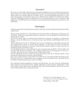 Lebenslauf
Ich wurde am 3. Juli 1967 in Baden geboren und wuchs in Windisch auf, wo ich w¨ahrend f¨unf Jahren die
Primarschule und vier Jahre lang die Bezirksschule besuchte. Die dreieinhalb Jahre an der Kantonsschule
Baden schloss ich im Herbst 1986 mit der Matura Typ C (naturwissenschaftliche Richtung) ab. Nach
einem Zwischenjahr in der Industrie begann ich im Wintersemester 1987/88 mein Studium der Mathe-
matik mit Nebenf¨achern Physik und Informatik an der Universit¨at Z¨urich, wo ich im November 1992
diplomierte. Seit 1993 arbeite ich als Assistent an der Abteilung IX f¨ur Mathematik und Physik an der
ETH Z¨urich.
Danksagung
Abschliessend m¨ochte ich einigen Personen danken, welche mir auf meinem bisherigen akademischen Wege
begegnet sind:
Meinem Gymnasiallehrer Dr. F. N¨af verdanke ich meinen Entschluss zur Mathematik (in Harmonie mit
der Musik). Durch seine begeisternden Lektionen vermochte er mir die Sch¨onheit und Faszination der
Mathematik zu er¨oﬀnen.
Prof. Dr. H. Amann zeigte mir w¨ahrend meines Studiums die eleganten, kraftvollen und umfassenden
Farben, in denen die Mathematik zu erscheinen vermag. Seine Klarheit und Ehrlichkeit bleibt mir ein
Vorbild.
Meinem Doktorvater Prof. Dr. U. Kirchgraber bin ich f¨ur seine Einladung, an der ETH zu promovieren
und mathematisch zu reifen, zu grossem Dank verpﬂichtet. Er liess mich die Geissel, die durch die
Notwendigkeit des Gebrauchs der strengen mathematischen Sprache gegeben ist, sp¨uren und bot mir
Gelegenheit, Ruhe und Geduld zu ¨uben.
Von der Diplomarbeit bis zu dieser Dissertation hatte mein Zimmergenosse PD Dr. ”D¨anu” Stoﬀer stets
ein oﬀenes Ohr f¨ur Ideen und Fragen. Die unz¨ahligen Diskussionen und Anregungen, die ich ihm zu
verdanken habe, f¨uhrten mich oft genug auf den richtigen Weg zur¨uck.
F¨ur sein aufrichtiges Interesse m¨ochte ich meinem Koreferenten Prof. Dr. E. Zehnders danken. Seine
erfrischenden Kommentare motivierten mich nachhaltig.
Des weiteren danke ich Dr. K. Nipp und Dr. D. Stoﬀer f¨ur ihre anwenderfreundliche Formulierung des
IM–Satzes, Prof. Dr. J. Waldvogel f¨ur seine Anregungen zum vierten Kapitel und L. Bernardin f¨ur die
freundliche Unterst¨utzung bei meiner Arbeit mit Maple.
Den zahlreichen Familienangeh¨origen, Freunden und Mitarbeitern, die mich neben dem akademischen
Leben begleitet und unterst¨utzt haben, geb¨uhrt schliesslich ein ganz herzliches ”Dankesch¨on”! Euch
allen m¨ochte ich diese Arbeit widmen, als Zeichen daf¨ur, dass ich Euren Beistand, ohne den ich diese ¨Ara
nicht zu Ende gef¨uhrt h¨atte, stets gesch¨atzt habe.
Experience is not what happens to you.
It is what you do with what happens to you.
Aldous Huxley, 1894–1963
 