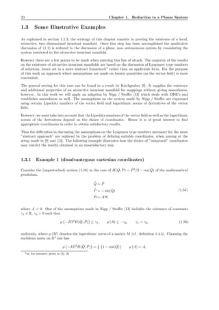 20 Chapter 1. Reduction to a Planar System
1.3 Some Illustrative Examples
As explained in section 1.1.3, the strategy of this chapter consists in proving the existence of a local,
attractive, two–dimensional invariant manifold. Once this step has been accomplished the qualitative
discussion of (1.1) is reduced to the discussion of a plane, non–autonomous system by considering the
system restricted to the attractive invariant manifold.
However there are a few points to be made when entering this line of attack. The majority of the results
on the existence of attractive invariant manifolds are based on the discussion of Lyapunov type numbers
of solutions, hence set in a more abstract framework4
rather than an applicable form. For the purpose
of this work an approach where assumptions are made on known quantities (as the vector ﬁeld) is more
convenient.
The general setting for this case can be found in a result by Kirchgraber [9]. It supplies the existence
and additional properties of an attractive invariant manifold for mappings without giving smoothness,
however. In this work we will apply an adaption by Nipp / Stoﬀer [13] which deals with ODE’s and
establishes smoothness as well. The assumptions on the system made by Nipp / Stoﬀer are expressed
using certain Lipschitz numbers of the vector ﬁeld and logarithmic norms of derivatives of the vector
ﬁeld.
However, we must take into account that theLipschitz numbers of the vector ﬁeld as well as the logarithmic
norms of the derivatives depend on the choice of coordinates. Hence it is of great interest to ﬁnd
appropriate coordinates in order to obtain satisfactory results.
Thus the diﬃculties in discussing the assumptions on the Lyapunov type numbers necessary for the more
”abstract approach” are replaced by the problem of deﬁning suitable coordinates, when aiming at the
setup made in [9] and [13]. The following example illustrates how the choice of ”unnatural” coordinates
may restrict the results obtained in an unsatisfactory way.
1.3.1 Example 1 (disadvantegous cartesian coordinates)
Consider the (unperturbed) system (1.16) in the case of H( ˇQ, ˇP) = ˇP2
/2 − cos( ˇQ) of the mathematical
pendulum,
˙ˇQ = ˇP
˙ˇP = − sin( ˇQ)
˙H = A H,
(1.55)
where A < 0. One of the assumptions made in Nipp / Stoﬀer [13] includes the existence of constants
γ1 ∈ R, γ2 > 0 such that
µ −JD2
H( ˇQ, ˇP) ≤ γ1, µ (A) ≤ −γ2, γ1 < γ2, (1.56)
uniformly, where µ (M) denotes the logarithmic norm of a matrix M (cf. deﬁnition 1.4.5). Choosing the
euclidean norm on R2
one has
µ −JD2
H( ˇQ, ˇP) = 1
2 1 − cos( ˇQ) µ (A) = A,
4as, for instance, given in [4], [6]
 