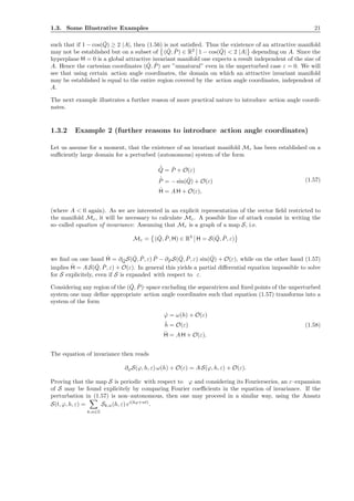 1.3. Some Illustrative Examples 21
such that if 1 − cos( ˇQ) ≥ 2 |A|, then (1.56) is not satisﬁed. Thus the existence of an attractive manifold
may not be established but on a subset of ( ˇQ, ˇP) ∈ R2
1 − cos( ˇQ) < 2 |A| depending on A. Since the
hyperplane H = 0 is a global attractive invariant manifold one expects a result independent of the size of
A. Hence the cartesian coordinates ( ˇQ, ˇP) are ”unnatural” even in the unperturbed case ε = 0. We will
see that using certain action angle coordinates, the domain on which an attractive invariant manifold
may be established is equal to the entire region covered by the action angle coordinates, independent of
A.
The next example illustrates a further reason of more practical nature to introduce action angle coordi-
nates.
1.3.2 Example 2 (further reasons to introduce action angle coordinates)
Let us assume for a moment, that the existence of an invariant manifold Mε has been established on a
suﬃciently large domain for a perturbed (autonomous) system of the form
˙ˇQ = ˇP + O(ε)
˙ˇP = − sin( ˇQ) + O(ε)
˙H = A H + O(ε),
(1.57)
(where A < 0 again). As we are interested in an explicit representation of the vector ﬁeld restricted to
the manifold Mε, it will be necessary to calculate Mε. A possible line of attack consist in writing the
so–called equation of invariance: Assuming that Mε is a graph of a map S, i.e.
Mε = ( ˇQ, ˇP, H) ∈ R3
H = S( ˇQ, ˇP, ε)
we ﬁnd on one hand ˙H = ∂ ˇQS( ˇQ, ˇP, ε) ˇP − ∂ ˇP S( ˇQ, ˇP, ε) sin( ˇQ) + O(ε), while on the other hand (1.57)
implies ˙H = A S( ˇQ, ˇP, ε) + O(ε). In general this yields a partial diﬀerential equation impossible to solve
for S explicitely, even if S is expanded with respect to ε.
Considering any region of the ( ˇQ, ˇP)–space excluding the separatrices and ﬁxed points of the unperturbed
system one may deﬁne appropriate action angle coordinates such that equation (1.57) transforms into a
system of the form
˙ϕ = ω(h) + O(ε)
˙h = O(ε)
˙H = A H + O(ε).
(1.58)
The equation of invariance then reads
∂ϕS(ϕ, h, ε) ω(h) + O(ε) = A S(ϕ, h, ε) + O(ε).
Proving that the map S is periodic with respect to ϕ and considering its Fourierseries, an ε–expansion
of S may be found explicitely by comparing Fourier coeﬃcients in the equation of invariance. If the
perturbation in (1.57) is non–autonomous, then one may proceed in a similar way, using the Ansatz
S(t, ϕ, h, ε) =
k,n∈Z
Sk,n(h, ε) ei(kϕ+nt)
.
 