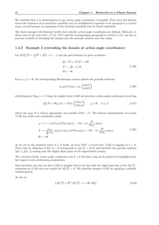22 Chapter 1. Reduction to a Planar System
We conclude that it is advantageous to use action angle coordinates, if possible. First since the domain
where the existence of an attractive manifold may be established is expected to be maximal in a certain
sense, second because an expansion of the invariant manifold may be found explicitely.
The third example will illustrate brieﬂy how suitable action angle coordinates are deﬁned. Moreover, it
shows that in the case of 0 ∈ J (cf. 1.97 c and the corresponding paragraph in section 1.1.3), one has to
proceed carefully if extending the domain into the periodic solution near the origin.
1.3.3 Example 3 (extending the domain of action angle coordinates)
Let H( ˇQ, ˇP) = 1
2 ( ˇP2
+ ˇQ2
), A = −1 and the perturbation be given as follows:
˙ˇQ = ˇP + ε ˇP ( ˇP − ε H)
˙ˇP = − ˇQ − 2 ε H
˙H = −H.
(1.59)
For p0 ∈ J = R, the corresponding Hamiltonian system admits the periodic solutions
(q, p)(t; 0, p0) = p0
sin(t)
cos(t)
(1.60)
with frequency Ω(p0) = 1. Using the explicit form (1.60) we introduce action angle coordinates by setting
( ˇQ, ˇP) = Φ(ϕ, h) =: P(h)
sin(ϕ)
cos(ϕ)
ϕ ∈ R, h ∈ J (1.61)
where the map P is chosen appropriate and satisﬁes P(0) = 0. The formal transformation of system
(1.59) into these new coordinates yields
˙ϕ = 1 + ε cos2
(ϕ) (P(h) cos(ϕ) − ε H) + 2 ε
H
P(h)
sin(ϕ)
˙h = ε P(h)
d
dh P(h)
sin(ϕ) cos(ϕ) (P(h) cos(ϕ) − ε H) − 2 ε
H
P(h)
cos(ϕ)
˙H = −H.
(1.62)
As we are in the situation where 0 ∈ J holds, we have P(0) = 0 such that (1.62) is singular in h = 0.
(Note that by deﬁnition (1.61), h = 0 corresponds to ( ˇQ, ˇP) = (0, 0) and therefore the periodic solution
(ˇq(t, ε), ˇp(t, ε)) arising near the elliptic ﬁxed point of the unperturbed system).
The extension of the action angle coordinates into h = 0 therefore may not be performed straightforward,
but requires some preliminary preparations.
More precisely one may see that (1.62) is singular due to the fact that the right hand side of the ( ˇQ, ˇP)–
subsystem in (1.59) does not vanish for ( ˇQ, ˇP) = 0. We therefore prepare (1.59) by applying a suitable
transformation:
As the set
( ˇQ, ˇP) ∈ R2
( ˇQ, ˇP) = (−εH, εH) (1.63)
 