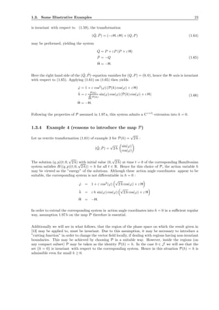 1.3. Some Illustrative Examples 23
is invariant with respect to (1.59), the transformation
( ˇQ, ˇP) = (−εH, εH) + (Q, P) (1.64)
may be performed, yielding the system
˙Q = P + εP (P + ε H)
˙P = −Q
˙H = −H.
(1.65)
Here the right hand side of the ( ˙Q, ˙P)–equation vanishes for (Q, P) = (0, 0), hence the H–axis is invariant
with respect to (1.65). Applying (1.61) on (1.65) then yields
˙ϕ = 1 + ε cos2
(ϕ) (P(h) cos(ϕ) + ε H)
˙h = ε P(h)
d
dh P(h)
sin(ϕ) cos(ϕ) (P(h) cos(ϕ) + ε H)
˙H = −H.
(1.66)
Following the properties of P assumed in 1.97 a, this system admits a Cr+5
–extension into h = 0.
1.3.4 Example 4 (reasons to introduce the map P)
Let us rewrite transformation (1.61) of example 3 for P(h) =
√
2 h :
( ˇQ, ˇP) =
√
2 h
sin(ϕ)
cos(ϕ)
The solution (q, p)(t; 0,
√
2 h) with initial value (0,
√
2 h) at time t = 0 of the corresponding Hamiltonian
system satisﬁes H((q, p)(t; 0,
√
2 h)) = h for all t ∈ R. Hence for this choice of P, the action variable h
may be viewed as the ”energy” of the solutions. Although these action angle coordinates appear to be
suitable, the corresponding system is not diﬀerentiable in h = 0 :
˙ϕ = 1 + ε cos2
(ϕ)
√
2 h cos(ϕ) + ε H
˙h = ε h sin(ϕ) cos(ϕ)
√
2 h cos(ϕ) + ε H
˙H = −H.
In order to extend the corresponding system in action angle coordinates into h = 0 in a suﬃcient regular
way, assumption 1.97 b on the map P therefore is essential.
Additionally we will see in what follows, that the region of the phase space on which the result given in
[13] may be applied to, must be invariant. Due to this assumption, it may be necessary to introduce a
”cutting function” in order to change the vector ﬁeld locally, if dealing with regions having non-invariant
boundaries. This may be achieved by choosing P in a suitable way. However, inside the regions (on
any compact subset) P may be taken as the identity P(h) = h. In the case 0 ∈ J we will see that the
set {h = 0} is invariant with respect to the corresponding system. Hence in this situation P(h) = h is
admissible even for small h ≥ 0.
 
