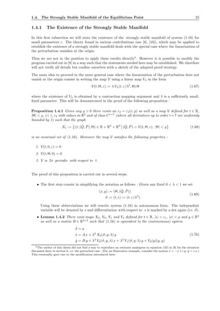 1.4. The Strongly Stable Manifold of the Equilibrium Point 25
1.4.1 The Existence of the Strongly Stable Manifold
In this ﬁrst subsection we will state the existence of the strongly stable manifold of system (1.16) for
small parameters ε. The theory found in various contributions (see [8], [10]), which may be applied to
establish the existence of a strongly stable manifold deals with the special case where the linearization of
the perturbation vanishes at the origin.
Thus we are not in the position to apply these results directly5
. However it is possible to modify the
program carried out in [8] in a way such that the statements needed here may be established. We therefore
will not verify all details but conﬁne ourselves with a sketch of the adapted proof strategy.
The main idea to proceed in the more general case where the linearization of the perturbation does not
vanish at the origin consist in writing the map V using a linear map Vλ in the form
V(t, H, ε) := λ Vλ(t, ε/λ2
, H) H (1.67)
where the existence of Vλ is obtained by a contraction mapping argument and λ is a suﬃciently small,
ﬁxed parameter. This will be demonstrated in the proof of the following proposition :
Proposition 1.4.1 Given any ̺ > 0 there exists an ε2 = ε2(r, ̺) as well as a map V deﬁned for t ∈ R,
|H| < ̺, |ε| ≤ ε2 with values in R2
and of class Cr+7
(where all derivatives up to order r+7 are uniformly
bounded by 1) such that the graph
Nε := (t, ( ˇQ, ˇP), H) ∈ R × R2
× Rd
( ˇQ, ˇP) = V(t, H, ε), |H| < ̺ (1.68)
is an invariant set of (1.16). Moreover the map V satisﬁes the following properties :
1. V(t, 0, ε) = 0
2. V(t, H, 0) = 0
3. V is 2π–periodic with respect to t.
The proof of this proposition is carried out in several steps.
• The ﬁrst step consist in simplifying the notation as follows : Given any ﬁxed 0 < λ < 1 we set
(x, y) := (H, ( ˇQ, ˇP))
ϑ := (t, ǫ) := (t, ε/λ2
).
(1.69)
Using these abbreviations we will rewrite system (1.16) in autonomous form. The independent
variable will be denoted by s and diﬀerentiation with respect to s is marked by a dot again (i.e. ˙ϑ).
• Lemma 1.4.2 There exist maps X0, Y0, Y1 and Y2 deﬁned for t ∈ R, |ǫ| < ε1, |x| < ̺ and y ∈ R2
as well as a matrix B ∈ R2×2
such that (1.16) is equivalent to the (autonomous) system
˙ϑ = a
˙x = A x + λ2
X0(ϑ, y; λ) y
˙y = B y + λ2
Y0(ϑ, y; λ) x + λ2
Y1(ϑ, y; λ) y + Y2(y)(y, y)
(1.70)
5The author of this thesis did not ﬁnd a way to reproduce an estimate analogous to equation (32) in [8] for the situation
discussed there in section 6, i.e. the perturbed case. (For an illustrative example, consider the system ˙x = −x+ε y, ˙y = ε x.)
This eventually gave rise to the modiﬁcation introduced here.
 