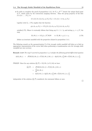 1.4. The Strongly Stable Manifold of the Equilibrium Point 29
• In order to complete the proof of proposition 1.4.1, let Vλ ∈ Xr+7
denote the unique ﬁxed point
of T , which exists by the contraction mapping theorem. Then the group property of the ﬂow
(ϑ, x)(s; . , . ; Vλ), i.e.
(ϑ, x)(˜s; (ϑ, x)(s; ϑ0, x0; Vλ); Vλ) = (ϑ, x)(s + ˜s; ϑ0, x0; Vλ)
together with Vλ = T Vλ implies that the function
y(s; ϑ0, x0; Vλ) := λ Vλ((ϑ, x)(s; ϑ0, x0; Vλ)) x(s; ϑ0, x0; Vλ)
satisﬁes(1.75). Hence it eventually follows that ﬁxing any 0 < λ < λ2 and setting ε2 := ε1 λ2
, the
map
V(t, H, ε) := λ Vλ(t, ε/λ2
, H) H t ∈ R, |H| < ̺, |ε| < ε2 (1.79)
deﬁnes an invariant manifold with the properties claimed in proposition 1.4.1.
The following remark on the parametrization V of the strongly stable manifold will help us to ﬁnd an
appropriate representation of the vector ﬁeld when performing a transformation into the strongly stable
manifold (see next section).
Remark 1.4.8 The map V asserted in proposition 1.4.1 satisﬁes the following partial diﬀerential equation
∂tV(t, H, ε) = J∇H(V(t, H, ε)) + ˇF(V(t, H, ε), H, t, ε) − ∂HV(t, H, ε) A H + ˇG(V(t, H, ε), t, ε) .
PROOF: Since for any solution ( ˇQ, ˇP) = V(t, H, ε) of (1.16) we have
( ˙ˇQ, ˙ˇP) = J∇H(V(t, H, ε)) + ˇF(V(t, H, ε), H, t, ε)
=
d
dt
V(t, H, ε)
= ∂tV(t, H, ε) + ∂HV(t, H, ε) A H + ˇG(V(t, H, ε), t, ε)
independent of the solution ( ˇQ, ˇP) considered, the statement follows at once.
 