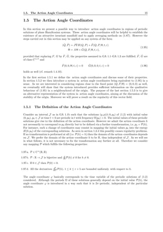 1.5. The Action Angle Coordinates 35
1.5 The Action Angle Coordinates
In this section we present a possible way to introduce action angle coordinates in regions of periodic
solutions of plane Hamiltonian systems. These action angle coordinates will be helpful to establish the
existence of an attractive invariant manifold and to apply averaging methods on (1.87). However the
steps carried out in this section may be applied on any system of the form
( ˙Q, ˙P) = J∇H(Q, P) + ˆF(Q, P, H, t, ε)
˙H = A H + ˆG(Q, P, H, t, ε),
(1.95)
provided that replacing F, G by ˆF, ˆG, the properties assumed in GA 1.1–GA 1.3 are fulﬁlled, ˆF, ˆG are
of class Cr+7
and
ˆF(0, 0, H, t, ε) = 0 ˆG(0, 0, 0, t, ε) = 0 (1.96)
holds as well (cf. remark 1.4.10).
In the ﬁrst section 1.5.1 we deﬁne the action angle coordinates and discuss some of their properties.
In section 1.5.2 we then introduce a system in action angle coordinates being equivalent to (1.95) in a
sense. As we are interested in considering regions close to the ﬁxed point (Q, P, H) = (0, 0, 0) as well,
we eventually will show that the system introduced provides suﬃcient information on the qualitative
behaviour of (1.95) in a neighbourhood of the origin. The purpose of the last section 1.5.3 is to give
an alternative representation of the system in action angle coordinates, aiming at the discussion of the
stability of the origin. Moreover we will prove a result on the regularity of this vector ﬁeld.
1.5.1 The Deﬁnition of the Action Angle Coordinates
Consider an interval J as in GA 1.1b such that the solutions (q, p)(t; 0, p0) of (1.2) with initial value
(0, p0), p0 ∈ J at time t = 0 are periodic in t with frequency Ω(p0) > 0. The initial values of these periodic
solutions give rise to the deﬁnition of the action–coordinate. However we admit the action–coordinate h
not necessarily to correspond to p0 directly but to be deﬁned via a further transformation, i.e. p0 = P(h).
For instance, such a change of coordinates may consist in mapping the initial values p0 into the energy
H(0, p0) of the corresponding solutions. As seen in section 1.3.4 this possibly causes regularity problems.
If no transformation is performed at all (i.e. P(h) = h) then the domain of the action–coordinates depends
on J . We prefer the domain of the action–coordinate h to be R, thus independent of J . As we will see
in what follows, it is not necessary to ﬁx the transformation any further at all. Therefore we consider
any mapping P which fulﬁlls the following properties:
1.97 a. P ∈ Cω
(R, R)
1.97 b. P : R → J is bijective and d
dh P(h) = 0 for h = 0.
1.97 c. If 0 ∈ J then P(0) = 0.
1.97 d. All the derivatives dk
dhk P(h), 1 ≤ k ≤ r + 5 are bounded uniformly with respect to h.
The angle–coordinate ϕ basically corresponds to the time variable of the periodic solutions of (1.2)
considered. Although the periods Ω of these solutions generally depend on the initial value P(h), the
angle coordinate ϕ is introduced in a way such that it is 2π–periodic, independent of the particular
solution.
 