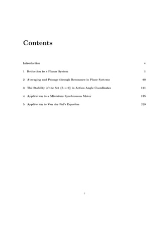 Contents
Introduction v
1 Reduction to a Planar System 1
2 Averaging and Passage through Resonance in Plane Systems 69
3 The Stability of the Set {h = 0} in Action Angle Coordinates 111
4 Application to a Miniature Synchronous Motor 125
5 Application to Van der Pol’s Equation 229
i
 