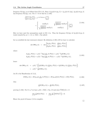 1.5. The Action Angle Coordinates 37
frequency Ω(λ ¯p0), as it follows from GA 1.1b. Since λ (¯q, ¯p)(t; 0, ¯p0, λ) = (q, p)(t; 0, λ ¯p0), (¯q, ¯p)(t; 0, ¯p0, λ)
has frequency Ω(λ ¯p0), too. For λ = 0 we ﬁnd by (1.103)
¯q(t; 0, ¯p0, 0)
¯p(t; 0, ¯p0, 0)
= et J D2
H(0,0) 0
¯p0
=




cos(Ω0 t)
∂2
pH(0,0)
∂2
q H(0,0) sin(Ω0 t)
−
∂2
q H(0,0)
∂2
pH(0,0) sin(Ω0 t) cos(Ω0 t)




0
¯p0
(1.104)
Here we have used the assumptions made in GA 1.1a. Thus the frequency Ω(λ ¯p0) of (¯q, ¯p)(t; 0, ¯p0, λ)
tends towards Ω0 as λ → 0, i.e. Ω(0) = Ω0 indeed.
Let us establish the last statement claimed. By deﬁnition (1.98) of Φ we have to calculate
det DΦ(ϕ, h) = det
∂ϕ ˜q(ϕ, P(h)) d
dh ˜q(ϕ, P(h))
∂ϕ ˜p(ϕ, P(h)) d
dh ˜p(ϕ, P(h))
where
∂ϕ ˜q(ϕ, P(h)) = ω(h)−1
∂tq( ϕ
ω(h) ; 0, P(h)) = ω(h)−1
∂pH(Φ(ϕ, h))
∂ϕ ˜p(ϕ, P(h)) = ω(h)−1
∂tp( ϕ
ω(h) ; 0, P(h)) = −ω(h)−1
∂qH(Φ(ϕ, h)),
(1.105)
hence
det DΦ(ϕ, h) = ω(h)−1
∂pH(Φ(ϕ, h)) d
dh ˜p(ϕ, P(h)) + ∂qH(Φ(ϕ, h)) d
dh ˜q(ϕ, P(h))
= ω(h)−1 d
dh H(Φ(ϕ, h)).
As H is the Hamiltonian of (1.2),
H(Φ(ϕ, h)) = H((q, p)( ϕ
ω(h) ; 0, P(h))) = H((q, p)(0; 0, P(h))) = H(0, P(h)), (1.106)
thus
d
dh H(Φ(ϕ, h)) = d
dh H(0, P(h)), (1.107)
proving (1.102). For 0 ∈ J we have ω(0) = Ω(0) = Ω0 = 0 and since ∇H(0, 0) = 0
lim
h→0
d
dh H(0, P(h)) = lim
h→0
d
dh O(P(h)
2
) = 0.
Hence the proof of lemma 1.5.2 is complete.
 