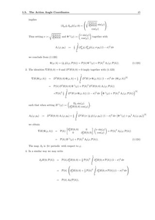 1.5. The Action Angle Coordinates 45
implies
(∂p0 ˜q, ∂p0 ˜p)(ϕ, 0) =


∂2
p H(0,0)
∂2
q H(0,0) sin(ϕ)
cos(ϕ)

 .
Thus setting ν :=
∂2
p H(0,0)
∂2
q H(0,0) and Φ,1
(ϕ) :=
ν sin(ϕ)
cos(ϕ)
together with
A1(ϕ, p0) := 1
2
1
0
(∂3
p0
˜q, ∂3
p0
˜p)(ϕ, σ p0) (1 − σ)2
dσ
we conclude from (1.120)
Φ(ϕ, h) = (˜q, ˜p)(ϕ, P(h)) = P(h) Φ,1
(ϕ) + P(h)
3
A1(ϕ, P(h)). (1.123)
3. The identities ∇H(0, 0) = 0 and D3
H(0, 0) = 0 imply together with (1.123)
∇H(Φ(ϕ, h)) = D2
H(0, 0) Φ(ϕ, h) + 1
2
1
0
D4
H (σ Φ(ϕ, h)) (1 − σ)2
dσ (Φ(ϕ, h))
[3]
= P(h) D2
H(0, 0) Φ,1
(ϕ) + P(h)
3
D2
H(0, 0) A1(ϕ, P(h))
+P(h)
3 1
2
1
0
D4
H (σ Φ(ϕ, h)) (1 − σ)2
dσ Φ,1
(ϕ) + P(h)
2
A1(ϕ, P(h))
[3]
such that when setting H,1
(ϕ) :=
Ω0 sin(ϕ)
∂2
pH(0, 0) cos(ϕ)
,
A2(ϕ, p0) := D2
H(0, 0) A1(ϕ, p0) + 1
2
1
0
D4
H (σ (˜q, ˜p) (ϕ, p0)) (1 − σ)2
dσ Φ,1
(ϕ) + p0
2
A1(ϕ, p0)
[3]
we obtain
∇H(Φ(ϕ, h)) = P(h)
∂2
q H(0, 0) 0
0 ∂2
pH(0, 0)
ν sin(ϕ)
cos(ϕ)
+ P(h)
3
A2(ϕ, P(h))
= P(h) H,1
(ϕ) + P(h)
3
A2(ϕ, P(h)). (1.124)
The map A2 is 2π–periodic with respect to ϕ.
4. In a similar way we may write
∂pH(0, P(h)) = P(h) ∂2
pH(0, 0) + 1
2 P(h)3
1
0
∂4
pH(0, σ P(h)) (1 − σ)2
dσ
= P(h)

∂2
pH(0, 0) + 1
2 P(h)
2
1
0
∂4
pH(0, σ P(h)) (1 − σ)2
dσ


= P(h) A3(P(h)),
 