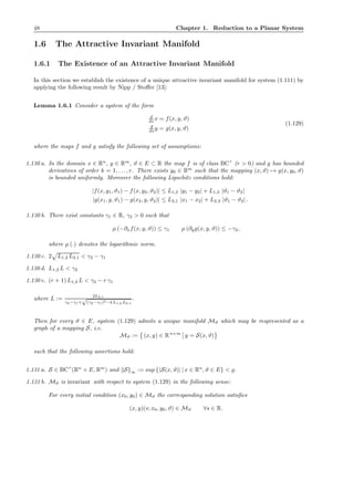 48 Chapter 1. Reduction to a Planar System
1.6 The Attractive Invariant Manifold
1.6.1 The Existence of an Attractive Invariant Manifold
In this section we establish the existence of a unique attractive invariant manifold for system (1.111) by
applying the following result by Nipp / Stoﬀer [13]:
Lemma 1.6.1 Consider a system of the form
d
ds x = f(x, y, ϑ)
d
ds y = g(x, y, ϑ)
(1.129)
where the maps f and g satisfy the following set of assumptions:
1.130 a. In the domain x ∈ Rn
, y ∈ Rm
, ϑ ∈ E ⊂ R the map f is of class BCr
(r > 0) and g has bounded
derivatives of order k = 1, . . . , r. There exists y0 ∈ Rm
such that the mapping (x, ϑ) → g(x, y0, ϑ)
is bounded uniformly. Moreover the following Lipschitz conditions hold:
|f(x, y1, ϑ1) − f(x, y2, ϑ2)| ≤ L1,2 |y1 − y2| + L1,3 |ϑ1 − ϑ2|
|g(x1, y, ϑ1) − g(x2, y, ϑ2)| ≤ L2,1 |x1 − x2| + L2,3 |ϑ1 − ϑ2| .
1.130 b. There exist constants γ1 ∈ R, γ2 > 0 such that
µ (−∂xf(x, y, ϑ)) ≤ γ1 µ (∂yg(x, y, ϑ)) ≤ −γ2,
where µ (.) denotes the logarithmic norm.
1.130 c. 2 L1,2 L2,1 < γ2 − γ1
1.130 d. L1,2 L < γ2
1.130 e. (r + 1) L1,2 L < γ2 − r γ1
where L :=
2L2,1
γ2−γ1+
√
(γ2−γ1)2−4 L1,2 L2,1
.
Then for every ϑ ∈ E, system (1.129) admits a unique manifold Mϑ which may be respresented as a
graph of a mapping S, i.e.
Mϑ := (x, y) ∈ Rn+m
y = S(x, ϑ)
such that the following assertions hold:
1.131 a. S ∈ BCr
(Rn
× E, Rm
) and S ∞ := sup {|S(x, ϑ)| | x ∈ Rn
, ϑ ∈ E} < ̺.
1.131 b. Mϑ is invariant with respect to system (1.129) in the following sense:
For every initial condition (x0, y0) ∈ Mϑ the corresponding solution satisﬁes
(x, y)(s; x0, y0, ϑ) ∈ Mϑ ∀s ∈ R.
 