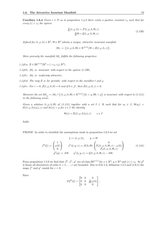 1.6. The Attractive Invariant Manifold 53
Corollary 1.6.4 Given r ∈ N as in proposition 1.4.9 there exists a positive constant ε3 such that for
every |ε| < ε3 the system
d
ds (t, ϕ, h) = F(t, ϕ, h, H, ε)
d
ds H = G(t, ϕ, h, H, ε).
(1.139)
deﬁned for (t, ϕ, h) ∈ R3
, H ∈ Rd
admits a unique, attractive invariant manifold
Mε := (t, ϕ, h, H) ∈ R3+d
H = S(t, ϕ, h, ε) .
More precisely the manifold Mε fulﬁlls the following properties:
1.140 a. S ∈ BCr+4
(R3
× (−ε3, ε3), Rd
).
1.140 b. Mε is invariant with respect to the system (1.139).
1.140 c. Mε is uniformly attractive.
1.140 d. The map S is 2π–periodic with respect to the variables t and ϕ.
1.140 e. For ε = 0, S(t, ϕ, h, 0) = 0 and if 0 ∈ J , then S(t, ϕ, 0, ε) = 0.
Moreover the set M ̺
:= Mε ∩ (t, ϕ, h, H) ∈ R3+d
|h| < ̺, |H| < ̺ is invariant with respect to (1.111)
in the following sense:
Given a solution (t, ϕ, h, H) of (1.111) together with a set I ⊂ R such that for s0 ∈ I, H(s0) =
S((t, ϕ, h)(s0), ε) and |h(s)| < ̺ for s ∈ I the identity
H(s) = S((t, ϕ, h)(s), ε) s ∈ I
holds.
PROOF: In order to establish the assumptions made in proposition 1.6.3 we set
ξ := (t, ϕ, h), y := H
f0
(ξ) :=


1
ω(h)
0

 f1
(ξ, y, ε) := X(h, H)


0
F2(t, ϕ, h, H, ε) − ω(h)
F3(t, ϕ, h, H, ε)

 (1.141)
g0
(y) := A H g1
(ξ, y, ε) := G(t, ϕ, h, H, ε) − A H.
From proposition 1.5.9 we ﬁnd that f0
, f1
, g1
are of class BCr+4
for x ∈ R3
, y ∈ Rd
and |ε| ≤ ε2. As g0
is linear all derivatives of order k = 1, . . . , r are bounded. Due to GA 1.3, deﬁnition 1.5.5 and (1.6.1) the
maps f1
and g1
vanish for ε = 0.
Since
Df0
(ξ) =


0 0 0
0 0 d
dh ω(h)
0 0 0

 ,
 