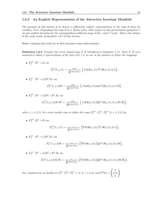 1.6. The Attractive Invariant Manifold 55
1.6.2 An Explicit Representation of the Attractive Invariant Manifold
The purpose of this section is to derive a suﬃciently explicit representation of the map S given by
corollary 1.6.4. Expanding this map S in a Taylor series with respect to the perturbation parameter ε
we give explicit formulae for the corresponding coeﬃcient maps of the ε and ε2
terms. This is the subject
of the main result, proposition 1.6.7 of this section.
Before claiming this result let us ﬁrst introduce some abbreviations:
Deﬁnition 1.6.5 Consider the vector valued maps F, G introduced in deﬁnition 1.5.5. Since ˆF, ˆG were
assumed to admit a representation of the form GA 1.3, we are in the position to deﬁne the mappings
• Fj,0
2 : R3
→ R via
Fj,0
2 (t, ϕ, h) := ω(h)
d
dh H(0,P(h))
J ∂hΦ(ϕ, h)| ˆFj
(Φ(ϕ, h), 0, t) ,
• Fj,1
2 : R3
→ L(Rd
, R) via
Fj,1
2 (t, ϕ, h)H := ω(h)
d
dh H(0,P(h))
J ∂hΦ(ϕ, h)| ∂H
ˆFj
(Φ(ϕ, h), 0, t) H ,
• Fj,2
2 : R3
→ L(Rd
× Rd
, R) via
Fj,2
2 (t, ϕ, h)(H, ¯H) := ω(h)
d
dh H(0,P(h))
J ∂hΦ(ϕ, h)| ∂2
H
ˆFj
(Φ(ϕ, h), 0, t) H, ¯H ,
where j = 1, 2, 3. In a most similar way we deﬁne the maps Fj,0
3 , Fj,1
3 , Fj,2
3 (j = 1, 2, 3) by
• Fj,0
3 : R3
→ R via
Fj,0
3 (t, ϕ, h) := 1
d
dh H(0,P(h))
∇H(Φ(ϕ, h)) ˆFj
(Φ(ϕ, h), 0, t) ,
• Fj,1
3 : R3
→ L(Rd
, R) via
Fj,1
3 (t, ϕ, h)H := 1
d
dh H(0,P(h))
∇H(Φ(ϕ, h)) ∂H
ˆFj
(Φ(ϕ, h), 0, t) H ,
• Fj,2
3 : R3
→ L(Rd
× Rd
, R) via
Fj,2
3 (t, ϕ, h)(H, ¯H) := 1
d
dh H(0,P(h))
∇H(Φ(ϕ, h)) ∂2
H
ˆFj
(Φ(ϕ, h), 0, t) H, ¯H ,
For completeness we ﬁnally set Fj,0
1 , Fj,1
1 , Fj,2
1 := 0 (j = 1, 2, 3) and F0
(h) =


1
ω(h)
0

.
 