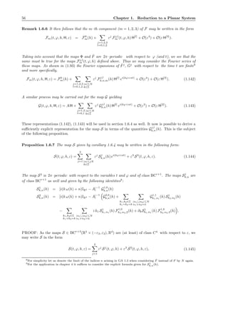 56 Chapter 1. Reduction to a Planar System
Remark 1.6.6 It then follows that the m–th component (m = 1, 2, 3) of F may be written in the form
Fm(t, ϕ, h, H, ε) = F0
m(h) +
j=1,2,3
l=0,1,2
εj
Fj,l
m (t, ϕ, h) H[l]
+ O(ε4
) + O(ε H[3]
).
Taking into account that the maps Φ and ˆF are 2π–periodic with respect to ϕ (and t), we see that the
same must be true for the maps Fj,l
m (t, ϕ, h) deﬁned above. Thus we may consider the Fourier series of
these maps. As shown in (1.93) the Fourier expansions of ˆFj
, ˆGj
with respect to the time t are ﬁnite8
and more speciﬁcally,
Fm(t, ϕ, h, H, ε) = F0
m(h) +
j=1,2,3
l=0,1,2
|n|≤N
k∈Z
εj
Fj,l
k,n,m(h) H[l]
ei(kϕ+nt)
+ O(ε4
) + O(ε H[3]
). (1.142)
A similar process may be carried out for the map G yielding
G(t, ϕ, h, H, ε) = A H +
j=1,2
l=0,1
|n|≤N
k∈Z
εj
Gj,l
k,n(h) H[l]
ei(kϕ+nt)
+ O(ε3
) + O(ε H[2]
). (1.143)
These representations (1.142), (1.143) will be used in section 1.6.4 as well. It now is possible to derive a
suﬃciently explicit representation for the map S in terms of the quantities Gj,l
k,n(h). This is the subject
of the following proposition.
Proposition 1.6.7 The map S given by corollary 1.6.4 may be written in the following form:
S(t, ϕ, h, ε) =
2
j=1 |n|≤jN
k∈Z
εj
Sj
k,n(h) ei(kϕ+nt)
+ ε3
S3
(t, ϕ, h, ε). (1.144)
The map S3
is 2π–periodic with respect to the variables t and ϕ and of class BCr+1
. The maps Sj
k,n are
of class BCr+1
as well and given by the following identities9
:
S1
k,n(h) = [i(k ω(h) + n)IRd − A]
−1
G1,0
k,n(h)
S2
k,n(h) = [i(k ω(h) + n)IRd − A]
−1
G2,0
k,n(h) +
k1,k2∈Z
k1+k2=k
|n1|,|n2|≤N
n1+n2=n
G1,1
k1,n1
(h) S1
k2,n2
(h)
−
k1,k2∈Z
k1+k2=k
|n1|,|n2|≤N
n1+n2=n
i k1 S1
k1,n1
(h) F1,0
k2,n2,2(h) + ∂hS1
k1,n1
(h) F1,0
k2,n2,3(h) .
PROOF: As the maps S ∈ BCr+4
(R3
× (−ε3, ε3), Rd
) are (at least) of class C4
with respect to ε, we
may write S in the form
S(t, ϕ, h, ε) =
2
j=1
εj
Sj
(t, ϕ, h) + ε3
S3
(t, ϕ, h, ε), (1.145)
8For simplicity let us denote the limit of the indices n arising in GA 1.3 when considering ˆF instead of F by N again.
9For the application in chapter 4 it suﬃces to consider the explicit formula given for S1
k,n(h).
 