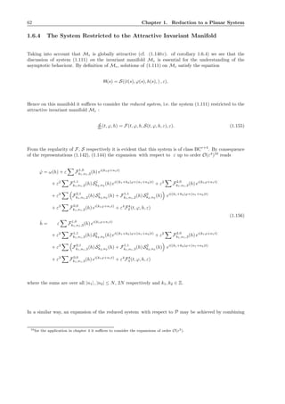 62 Chapter 1. Reduction to a Planar System
1.6.4 The System Restricted to the Attractive Invariant Manifold
Taking into account that Mε is globally attractive (cf. (1.140 c). of corollary 1.6.4) we see that the
discussion of system (1.111) on the invariant manifold Mε is essential for the understanding of the
asymptotic behaviour. By deﬁnition of Mε, solutions of (1.111) on Mε satisfy the equation
H(s) = S((t(s), ϕ(s), h(s), ) , ε).
Hence on this manifold it suﬃces to consider the reduced system, i.e. the system (1.111) restricted to the
attractive invariant manifold Mε :
d
ds (t, ϕ, h) = F(t, ϕ, h, S(t, ϕ, h, ε), ε). (1.155)
From the regularity of F, S respectively it is evident that this system is of class BCr+4
. By consequence
of the representations (1.142), (1.144) the expansion with respect to ε up to order O(ε4
)10
reads
˙ϕ = ω(h) + ε F1,0
k1,n1,2(h) ei(k1ϕ+n1t)
+ ε2
F1,1
k1,n1,2(h) S1
k2,n2
(h) ei((k1+k2)ϕ+(n1+n2)t)
+ ε2
F2,0
k1,n1,2(h) ei(k1ϕ+n1t)
+ ε3
F2,1
k1,n1,2(h) S1
k2,n2
(h) + F1,1
k1,n1,2(h) S2
k2,n2
(h) ei((k1+k2)ϕ+(n1+n2)t)
+ ε3
F3,0
k1,n1,2(h) ei(k1ϕ+n1t)
+ ε4
F4
2 (t, ϕ, h, ε)
˙h = ε F1,0
k1,n1,3(h) ei(k1ϕ+n1t)
+ ε2
F1,1
k1,n1,3(h) S1
k2,n2
(h) ei((k1+k2)ϕ+(n1+n2)t)
+ ε2
F2,0
k1,n1,3(h) ei(k1ϕ+n1t)
+ ε3
F2,1
k1,n1,3(h) S1
k2,n2
(h) + F1,1
k1,n1,3(h) S2
k2,n2
(h) ei((k1+k2)ϕ+(n1+n2)t)
+ ε3
F3,0
k1,n1,3(h) ei(k1ϕ+n1t)
+ ε4
F4
3 (t, ϕ, h, ε)
(1.156)
where the sums are over all |n1| , |n2| ≤ N, 2N respectively and k1, k2 ∈ Z.
In a similar way, an expansion of the reduced system with respect to P may be achieved by combining
10for the application in chapter 4 it suﬃces to consider the expansions of order O(ε2).
 