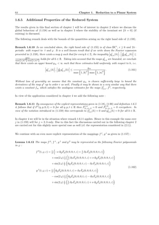 64 Chapter 1. Reduction to a Planar System
1.6.5 Additional Properties of the Reduced System
The results given in this ﬁnal section of chapter 1 will be of interest in chapter 2 where we discuss the
global behaviour of (1.158) as well as in chapter 3 where the stability of the invariant set {h = 0} (if
existing) is discussed.
The following remark deals with the bounds of the quantitites arising on the right hand side of (1.159).
Remark 1.6.10 As we concluded above, the right hand side of (1.155) is of class BCr
, r ≥ 6 and 2π–
periodic with respect to t and ϕ. It is a well known result that if we write down the Fourier expansion
presented in (1.159), there exists a map ˜g such that for every k ∈ Z, the inequality gj
k,n(h) , d
dh gj
k,n(h) ≤
˜g(h)
max{1,|k|3
}max{1,|n|3
}
holds for all h ∈ R. Taking into account that the maps gj
k,n are bounded, we conclude
that there exists an upper bound g∞ < ∞ such that these estimates hold uniformly with respect to h, i.e.
gj
k,n(h) , d
dh gj
k,n(h) ≤
g∞
max 1, |k|
3
max 1, |n|
3
. (1.161)
Without loss of generality we assume that the constant g∞ is chosen suﬃciently large to bound the
derivatives of the map g4
up to order r as well. Finally it may be shown in a very similar way that there
exists a constant f∞ which satisﬁes the analogous estimates for the maps fj
k,n, f4
, respectively.
In view of the application considered in chapter 4 we add the following note :
Remark 1.6.11 By consequence of the explicit representations given in (1.18), (1.90) and deﬁnition 1.6.5
it follows that if F1
(q, p, 0, t) = 0 for all q, p, t ∈ R then F1,0
k1,n1,2 = 0 and F1,0
k1,n1,3 = 0 everywhere. In
view of the notation introduced in (1.159) this corresponds to f1
k,n(h) = 0 and g1
k,n(h) = 0 for all h ∈ R.
In chapter 4 we will be in the situation where remark 1.6.11 applies. Hence in this example the sums over
j in (1.159) will for j = 2, 3 only. Due to this fact the discussions carried out in the following chapter 2
are carried out for this slightly more special case as well (cf. the representation considered in (2.1)).
We continue with an even more explicit representation of the mappings f,l
, g,l
as given in (1.157) :
Lemma 1.6.12 The maps f,0
, f,1
, g,1
and g,2
may be represented as the following Fourier polynomials
in ϕ :
f,0
(t, ϕ, ε) = 1
2 −ν ∂Q
ˆFp(0, 0, 0, t, ε) + 1
ν ∂P
ˆFq(0, 0, 0, t, ε)
+ cos(2 ϕ) 1
2
1
ν ∂P
ˆFq(0, 0, 0, t, ε) + ν ∂Q
ˆFp(0, 0, 0, t, ε)
+ sin(2 ϕ) 1
2 ∂Q
ˆFq(0, 0, 0, t, ε) − ∂P
ˆFp(0, 0, 0, t, ε)
g,1
(t, ϕ, ε) = 1
2 ∂Q
ˆFq(0, 0, 0, t, ε) + ∂P
ˆFp(0, 0, 0, t, ε)
− cos(2 ϕ) 1
2 ∂Q
ˆFq(0, 0, 0, t, ε) − ∂P
ˆFp(0, 0, 0, t, ε)
+ sin(2 ϕ) 1
2
1
ν ∂P
ˆFq(0, 0, 0, t, ε) + ν ∂Q
ˆFp(0, 0, 0, t, ε)
(1.162)
 