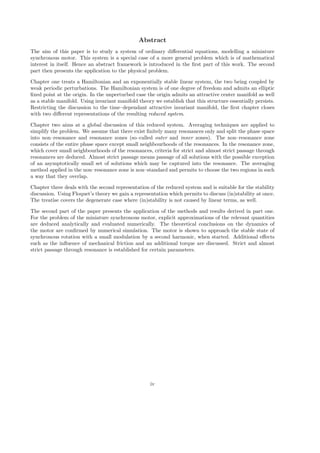 Abstract
The aim of this paper is to study a system of ordinary diﬀerential equations, modelling a miniature
synchronous motor. This system is a special case of a more general problem which is of mathematical
interest in itself. Hence an abstract framework is introduced in the ﬁrst part of this work. The second
part then presents the application to the physical problem.
Chapter one treats a Hamiltonian and an exponentially stable linear system, the two being coupled by
weak periodic perturbations. The Hamiltonian system is of one degree of freedom and admits an elliptic
ﬁxed point at the origin. In the unperturbed case the origin admits an attractive center manifold as well
as a stable manifold. Using invariant manifold theory we establish that this structure essentially persists.
Restricting the discussion to the time–dependant attractive invariant manifold, the ﬁrst chapter closes
with two diﬀerent representations of the resulting reduced system.
Chapter two aims at a global discussion of this reduced system. Averaging techniques are applied to
simplify the problem. We assume that there exist ﬁnitely many resonances only and split the phase space
into non–resonance and resonance zones (so–called outer and inner zones). The non–resonance zone
consists of the entire phase space except small neighbourhoods of the resonances. In the resonance zone,
which cover small neighbourhoods of the resonances, criteria for strict and almost strict passage through
resonances are deduced. Almost strict passage means passage of all solutions with the possible exception
of an asymptotically small set of solutions which may be captured into the resonance. The averaging
method applied in the non–resonance zone is non–standard and permits to choose the two regions in such
a way that they overlap.
Chapter three deals with the second representation of the reduced system and is suitable for the stability
discussion. Using Floquet’s theory we gain a representation which permits to discuss (in)stability at once.
The treatise covers the degenerate case where (in)stability is not caused by linear terms, as well.
The second part of the paper presents the application of the methods and results derived in part one.
For the problem of the miniature synchronous motor, explicit approximations of the relevant quantities
are deduced analytically and evaluated numerically. The theoretical conclusions on the dynamics of
the motor are conﬁrmed by numerical simulation. The motor is shown to approach the stable state of
synchronous rotation with a small modulation by a second harmonic, when started. Additional eﬀects
such as the inﬂuence of mechanical friction and an additional torque are discussed. Strict and almost
strict passage through resonance is established for certain parameters.
iv
 