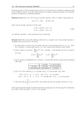 1.6. The Attractive Invariant Manifold 67
Using the equation (1.151) asserted in lemma 1.6.8 we are in the position to establish an additional result
on the coeﬃcient map S,1
in (1.150). More precisely we consider a particular property of 2π–periodic
functions, introduced in the following deﬁnition.
Deﬁnition 1.6.13 Let f : R → Rn
be any 2π–periodic function. Then f is called π–anti–periodic if
f(ψ + π) = −f(ψ) for all ψ ∈ R.
Given any 2π–periodic function f = 0 the maps
f+(ψ) := 1
2 (f(ψ) + f(ψ + π))
f−(ψ) := 1
2 (f(ψ) − f(ψ + π))
(1.165)
are called the π–periodic, π–anti–periodic part of f respectively.
Remark 1.6.14 The proof of the following statements on π–periodic and π–anti–periodic functions is
straightforward and hence left to the reader:
1. It easily may be seen that every 2π–periodic function f may be decomposed as f = f+ + f−, where
the π–periodic ( π–anti–periodic) part f+ (f−) of f is given by the formula (1.165), indeed.
2. Given a Fourier series f(ψ) =
k∈Z
fk eikψ
the π–periodic, π–anti–periodic part of f are equal to
the series
f+(ψ) =
k∈Z
even
fk eikψ
f−(ψ) =
k∈Z
odd
fk eikψ
.
3. For the pointwise multiplication of π–periodic, π–anti–periodic functions respectively the following
table holds:
· π–periodic π–anti–periodic
π–periodic π–periodic π–anti–periodic
π–anti–periodic π–anti–periodic π–periodic
4. Let F : R → R be arbitrary, f+ a π–periodic and f− a π–anti–periodic map. Then
F(x) = F(−x) ∀x ⇒ F ◦ f+ and F ◦ f− are π–periodic
F(x) = −F(−x) ∀x ⇒ F ◦ f+ is π–periodic and F ◦ f− is π–anti–periodic.
5. The mean value 1
2π
2π
0
f−(ψ) dψ of the π–anti–periodic part of a 2π–periodic function f is zero.
In the last lemma of this chapter we ﬁnally show that by consequence of (1.151) the map S,1
and therefore
by (1.163), (1.164) the maps f,1
, g,2
are π–anti–periodic.
 