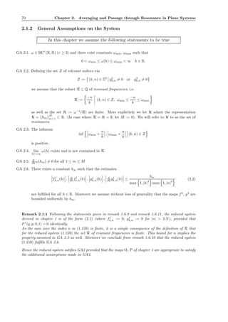 70 Chapter 2. Averaging and Passage through Resonance in Plane Systems
2.1.2 General Assumptions on the System
In this chapter we assume the following statements to be true
GA 2.1. ω ∈ BCr
(R, R) (r ≥ 3) and there exist constants ωmin, ωmax such that
0 < ωmin ≤ ω(h) ≤ ωmax < ∞ h ∈ R.
GA 2.2. Deﬁning the set Z of relevant indices via
Z := (k, n) ∈ Z2
g2
k,n = 0 or g3
k,n = 0
we assume that the subset R ⊂ Q of resonant frequencies, i.e.
R :=
−n
k
(k, n) ∈ Z, ωmin ≤
−n
k
≤ ωmax
as well as the set H := ω−1
(R) are ﬁnite. More explicitely we let H admit the representation
H = {hm}
M
m=1 ⊂ R. (In case where R = H = ∅, let M := 0). We will refer to H to as the set of
resonances.
GA 2.3. The inﬁmum
inf ωmin +
n
k
, ωmax +
n
k
(k, n) ∈ Z
is positive.
GA 2.4. lim
|h|→∞
ω(h) exists and is not contained in R.
GA 2.5. d
dh ω(hm) = 0 for all 1 ≤ m ≤ M
GA 2.6. There exists a constant b∞ such that the estimates
fj
k,n(h) , d
dh fj
k,n(h) , gj
k,n(h) , d
dh gj
k,n(h) ≤
b∞
max 1, |k|
3
max 1, |n|
3
(2.2)
are fulﬁlled for all h ∈ R. Moreover we assume without loss of generality that the maps f4
, g4
are
bounded uniformly by b∞.
Remark 2.1.1 Following the statements given in remark 1.6.9 and remark 1.6.11, the reduced system
derived in chapter 1 is of the form (2.1) (where fj
k,n := 0, gj
k,n := 0 for |n| > 3 N), provided that
F1
(q, p, 0, t) = 0 identically.
As the sum over the index n in (1.159) is ﬁnite, it is a simple consequence of the deﬁnition of R that
for the reduced system (1.159) the set R of resonant frequencies is ﬁnite. This bound for n implies the
property assumed in GA 2.3 as well. Moreover we conclude from remark 1.6.10 that the reduced system
(1.159) fulﬁlls GA 2.6.
Hence the reduced system satiﬁes GA2 provided that the maps Ω, P of chapter 1 are appropriate to satisfy
the additional assumptions made in GA2.
 