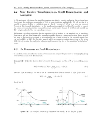 2.2. Near Identity Transformations, Small Denominators and Averaging 71
2.2 Near Identity Transformations, Small Denominators and
Averaging
In this section we will discuss the possibility to apply near identity transformations on the action variable
h such that the resulting representation of (2.1) is easier to discuss qualitatively. We will see that it is
possible to remove the Fourier coeﬃcient maps gj
k,n for all ”frequencies” −n
k up to at most one resonant
frequency. Due to small denominators in the transformations applied, it will not be possible to remove
the terms corresponding to this resonant frequency on the entire domain h ∈ R but only outside an
O(ε)–neighbourhood of the corresponding resonance.
The process carried out to remove the non–resonant terms is inspired by the standard way of averaging.
However we will not drop higher order terms but consider the entire transformed system. Hence we will
not have to discuss the error made by approximating the original system by the averaged system (see
e.g. section 11.3.1 in [11]). On the other hand, it will be necessary to work out these terms of the vector
ﬁeld which determine the qualitative behaviour and to control the size of the remaining ”perturbation”
terms.
2.2.1 On Resonances and Small Denominators
In this ﬁrst section we deﬁne the notion of resonance and prepare the procedure of averaging by giving
crucial estimates on small denominators.
Lemma 2.2.1 Deﬁne the distance d(h) between the frequency ω(h) and the set R of resonant frequencies
by
d(h) := dist(ω(h), R) = min
1≤m≤M
|ω(h) − ω(hm)| . (2.3)
Then d ∈ C(R, R) and d(h) = 0 for all h ∈ H. Moreover there exists a constant c1 ∈ (0, 1] such that
d(h) ≥ c1 min
1≤m≤M
{1, |h − hm|} (2.4)
for all h ∈ R.
h
ωmax
ωmin
ω( )h
hm
m
h
d(h)
ω( )
❂ ❂❂❂
ω( )
ωmax
h
m
ω( )
h
hm
minω
❂ ❂ ❂ ❂❂ ❂ ❂ h
d(h)
❂
Figure 2.1: Two examples for the map ω together with sets R, H and the plot of d(h).
 