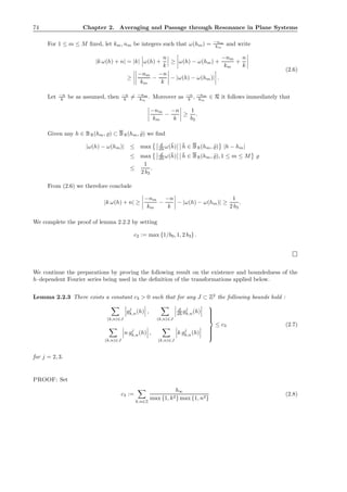 74 Chapter 2. Averaging and Passage through Resonance in Plane Systems
For 1 ≤ m ≤ M ﬁxed, let km, nm be integers such that ω(hm) = −nm
km
and write
|k ω(h) + n| = |k| ω(h) +
n
k
≥ ω(h) − ω(hm) +
−nm
km
+
n
k
≥
−nm
km
−
−n
k
− |ω(h) − ω(hm)| .
(2.6)
Let −n
k be as assumed, then −n
k = −nm
km
. Moreover as −n
k , −nm
km
∈ R it follows immediately that
−nm
km
−
−n
k
≥
1
b3
.
Given any h ∈ BR(hm, ̺) ⊂ BR(hm, ˜̺) we ﬁnd
|ω(h) − ω(hm)| ≤ max d
dh ω(¯h) ¯h ∈ BR(hm, ˜̺) |h − hm|
≤ max d
dh ω(¯h) ¯h ∈ BR(hm, ˜̺), 1 ≤ m ≤ M ̺
≤
1
2 b3
.
From (2.6) we therefore conclude
|k ω(h) + n| ≥
−nm
km
−
−n
k
− |ω(h) − ω(hm)| ≥
1
2 b3
.
We complete the proof of lemma 2.2.2 by setting
c2 := max {1/b0, 1, 2 b3} .
We continue the preparations by proving the following result on the existence and boundedness of the
h–dependent Fourier series being used in the deﬁnition of the transformations applied below.
Lemma 2.2.3 There exists a constant c3 > 0 such that for any J ⊂ Z2
the following bounds hold :
(k,n)∈J
gj
k,n(h) ,
(k,n)∈J
d
dh gj
k,n(h)
(k,n)∈J
n gj
k,n(h) ,
(k,n)∈J
k gj
k,n(h)



≤ c3 (2.7)
for j = 2, 3.
PROOF: Set
c3 :=
k,n∈Z
b∞
max {1, k2} max {1, n2}
(2.8)
 