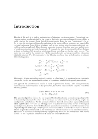 Introduction
The aim of this work is to study a particular type of miniature synchronous motor. Conventional syn-
chronous motors are characterized by the property that under working conditions the rotor exhibits a
stable rotation, the frequency being that of the power supply (hence the term ”synchronous”). In or-
der to enter the working conditions after switching on the motor, diﬀerent techniques are suggested in
electrical engineering. Some of these techniques (such as pony motors, induction cages or electronic con-
trols) are rather complicated. Hence in many papers the transient behaviour upon start and the state
of synchronous rotation are treated separately. By contrast, the type of motor considered here features
a simple mechanism which permits a satisfactory physical modelling covering the entire process. This
model has been used by the manufacturer [12] for numerical studies and was presented in a colloquium
talk in the nineteen 80’s. It is represented by the following non–linear time–periodic system of ordinary
diﬀerential equations
d2
dτ2
ϑ = −
λ
J
i2
1 + i2
2 sin(ϕ) − ˜̺
d
dτ
ϑ − ˜m
U0 sin(ωτ) = R i1 + L
d
dτ
i1 + λ
d
dτ
sin(ϑ)
U0 sin(ωτ) = R i2 + L
d
dτ
i2 + λ
d
dτ
cos(ϑ) + u
d
dτ
u = i2/C.
(1)
The quantity ϑ is the angle of the rotor with respect to a ﬁxed axis, i1 i2 correspond to the currents in
two parallel circuits and u describes the voltage of a condenser attached to the second power circuit.
Our approach for a mathematical treatise is based on perturbation theory. After some preliminary
transformations and assumptions on the parameters, the system turns out to be a special case of the
following problem
( ˙q, ˙p) = J∇H(q, p) + F(q, p, η, t, ε)
˙η = A η + G(q, p, t, ε).
(1.1)
This generalized problem consists of a one–degree of freedom Hamiltonian system (corresponding to the
mathematical pendulum in the above set of equations) and a linear system, the two being coupled by
small periodic perturbations. As this system is of interest by itself, we introduce a general framework
which might be of use elsewhere, too. The hypotheses we make reﬂect some of the features of the original
physical problem, however. As to the Hamiltonian system these assumptions include the existence of an
elliptic ﬁxed point at the origin satisfying a non–resonance condition, as well as the existence of domains
foliated by periodic solutions (such as the oscillatory and rotatory solutions of the pendulum equation).
The matrix A is assumed to be exponentially asymptotically stable and the Fourier series with respect
to time t of the 2 π–periodic perturbations F and G are assumed to be ﬁnite.
v
 