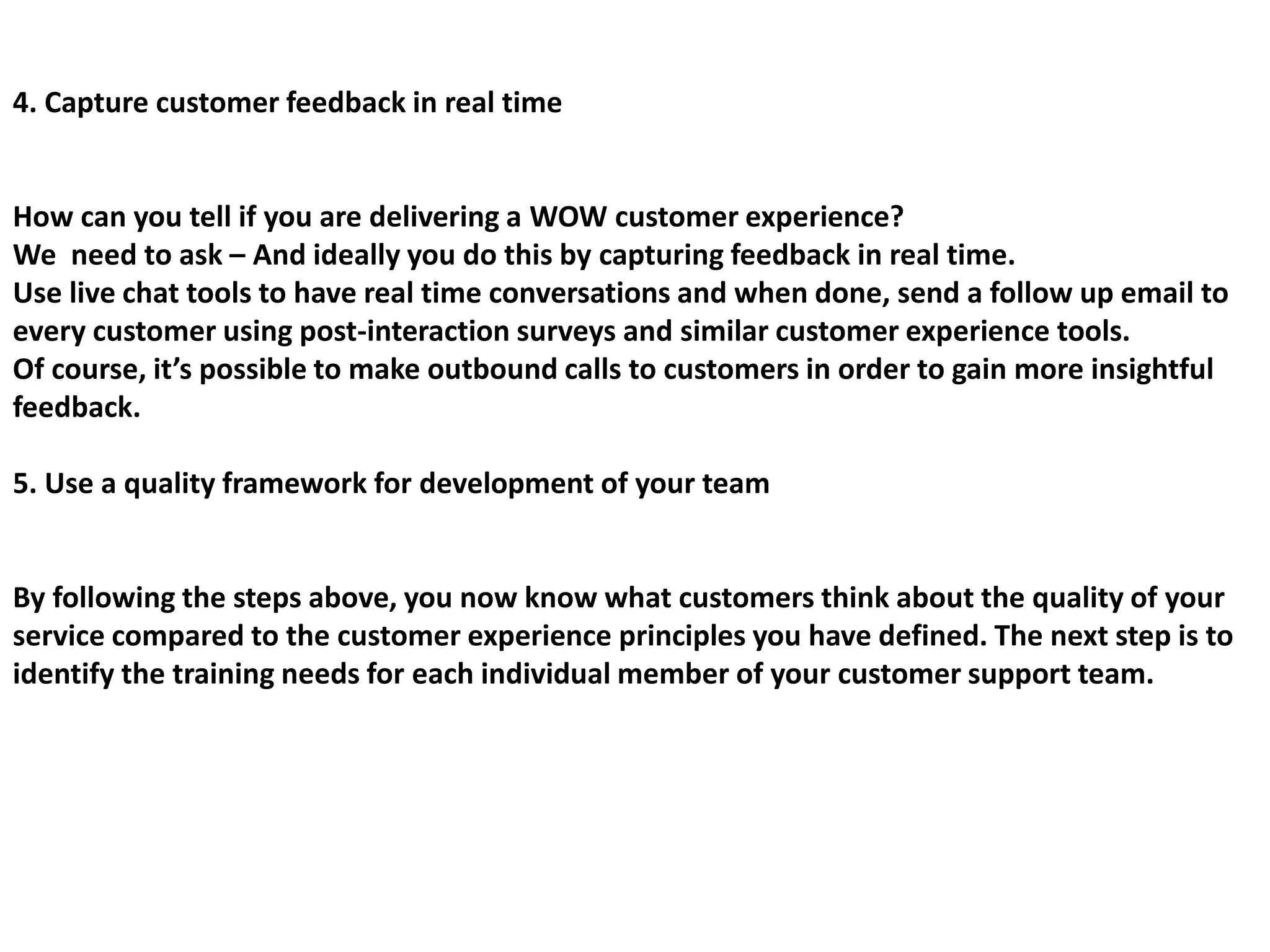 4. Capture customer feedback in real time
How can you tell if you are delivering a WOW customer experience?
We need to ask – And ideally you do this by capturing feedback in real time.
Use live chat tools to have real time conversations and when done, send a follow up email to
every customer using post-interaction surveys and similar customer experience tools.
Of course, it’s possible to make outbound calls to customers in order to gain more insightful
feedback.
5. Use a quality framework for development of your team
By following the steps above, you now know what customers think about the quality of your
service compared to the customer experience principles you have defined. The next step is to
identify the training needs for each individual member of your customer support team.
 