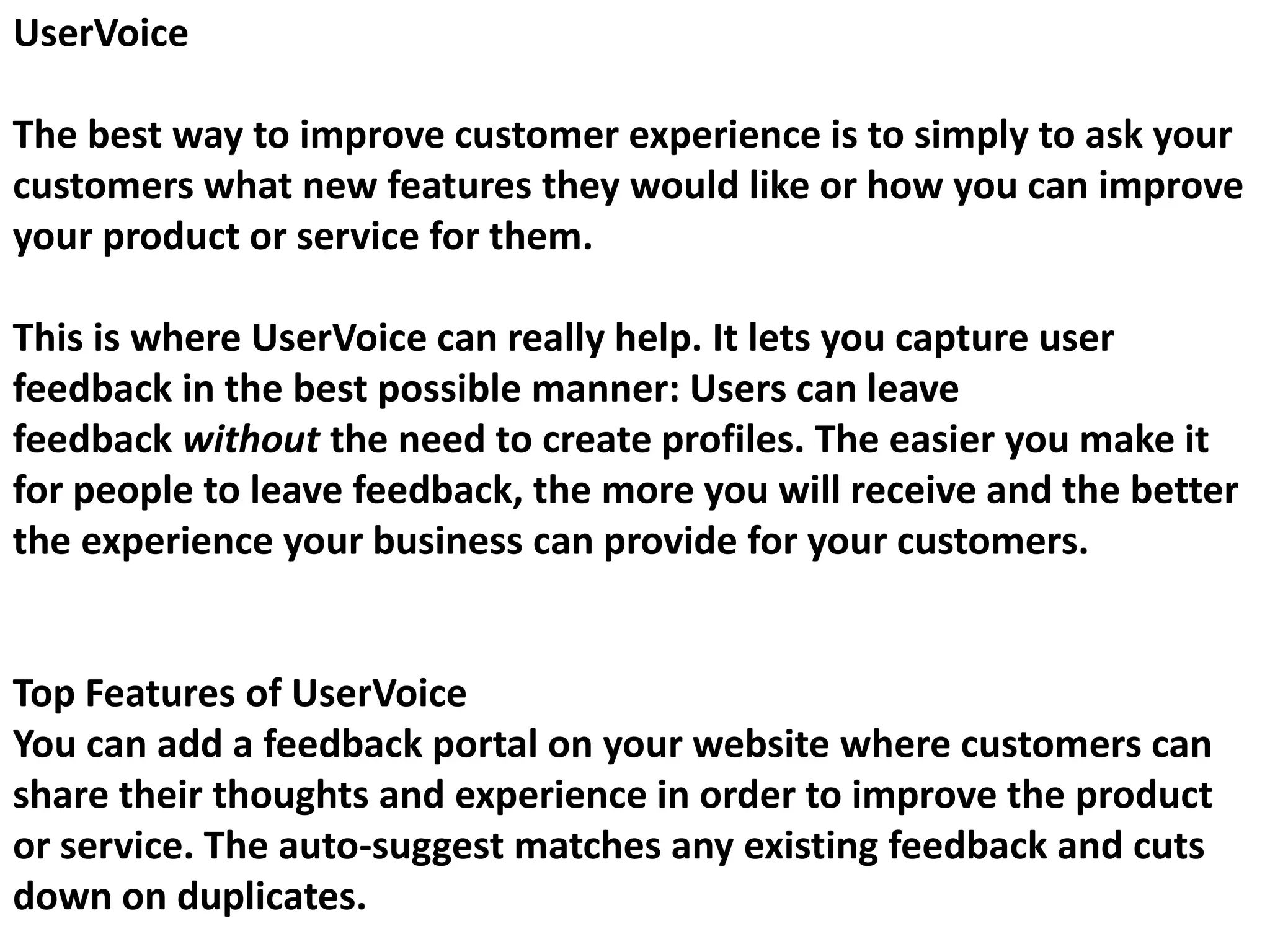UserVoice
The best way to improve customer experience is to simply to ask your
customers what new features they would like or how you can improve
your product or service for them.
This is where UserVoice can really help. It lets you capture user
feedback in the best possible manner: Users can leave
feedback without the need to create profiles. The easier you make it
for people to leave feedback, the more you will receive and the better
the experience your business can provide for your customers.
Top Features of UserVoice
You can add a feedback portal on your website where customers can
share their thoughts and experience in order to improve the product
or service. The auto-suggest matches any existing feedback and cuts
down on duplicates.
 