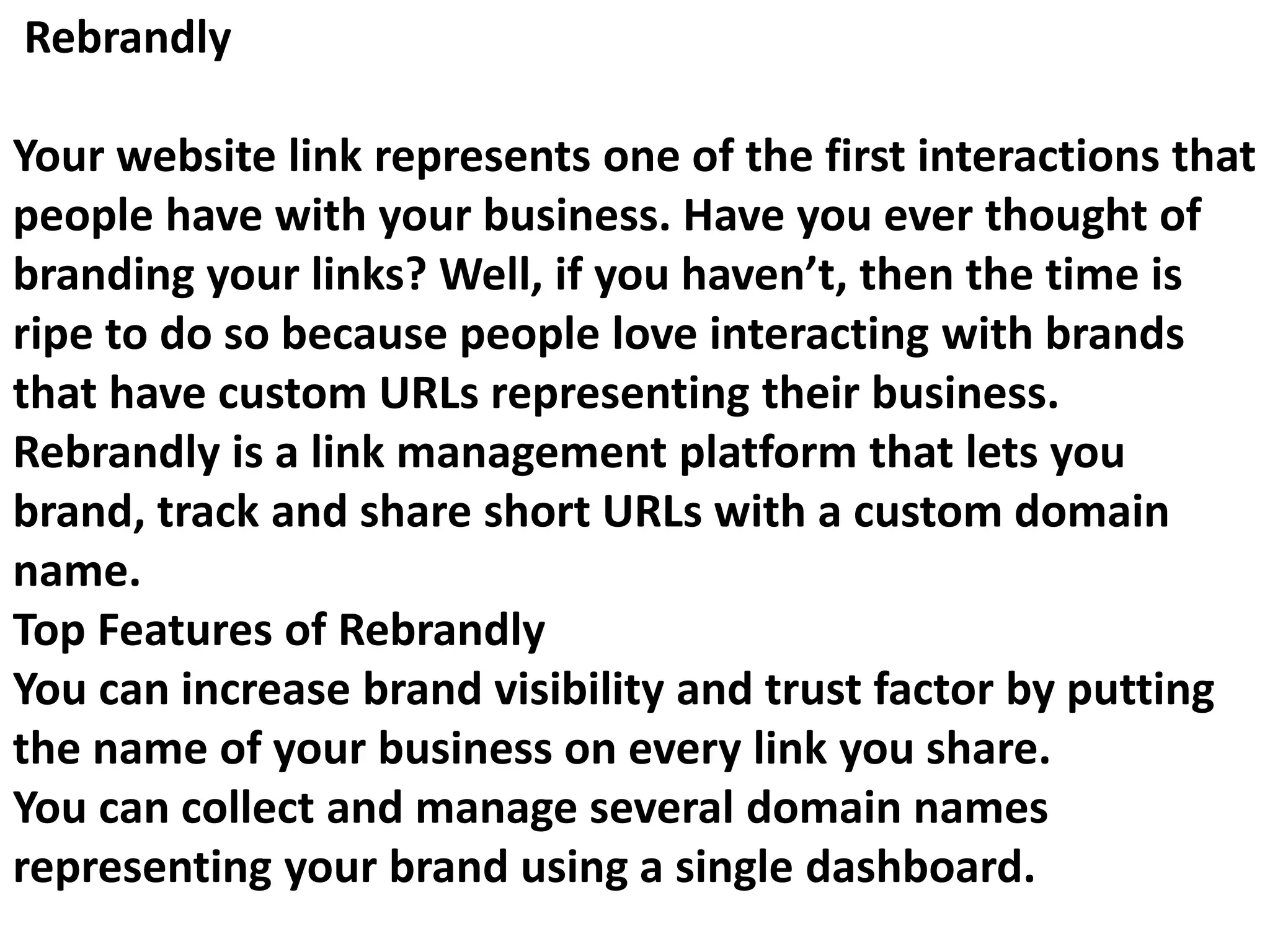 Rebrandly
Your website link represents one of the first interactions that
people have with your business. Have you ever thought of
branding your links? Well, if you haven’t, then the time is
ripe to do so because people love interacting with brands
that have custom URLs representing their business.
Rebrandly is a link management platform that lets you
brand, track and share short URLs with a custom domain
name.
Top Features of Rebrandly
You can increase brand visibility and trust factor by putting
the name of your business on every link you share.
You can collect and manage several domain names
representing your brand using a single dashboard.
 