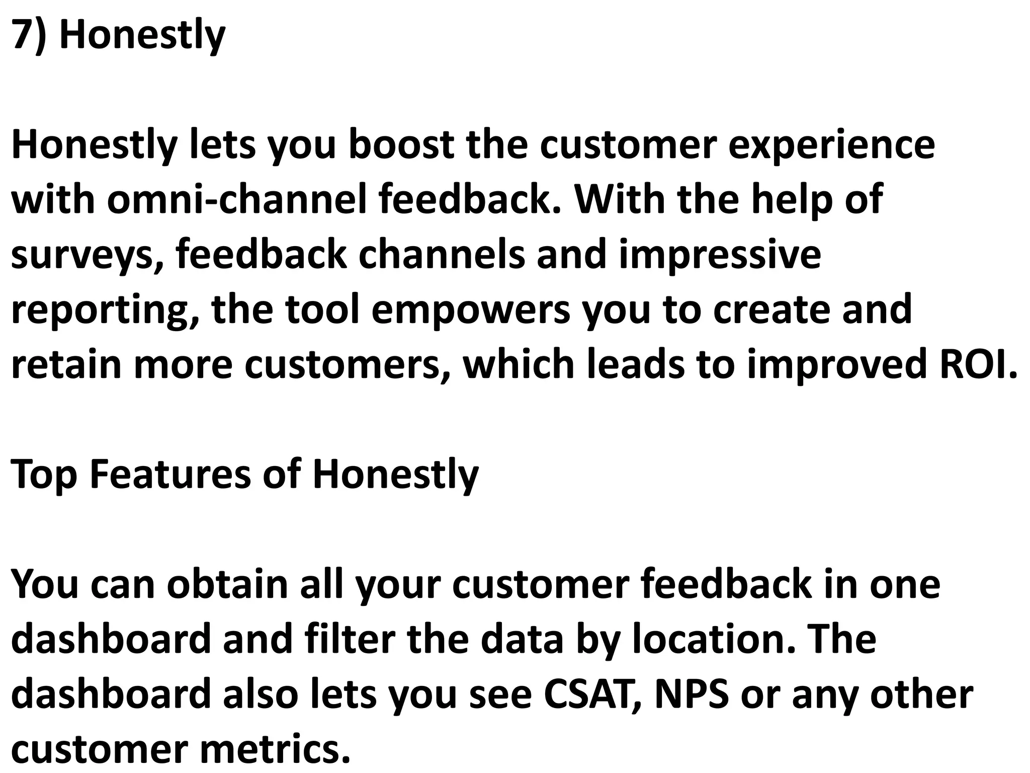 7) Honestly
Honestly lets you boost the customer experience
with omni-channel feedback. With the help of
surveys, feedback channels and impressive
reporting, the tool empowers you to create and
retain more customers, which leads to improved ROI.
Top Features of Honestly
You can obtain all your customer feedback in one
dashboard and filter the data by location. The
dashboard also lets you see CSAT, NPS or any other
customer metrics.
 