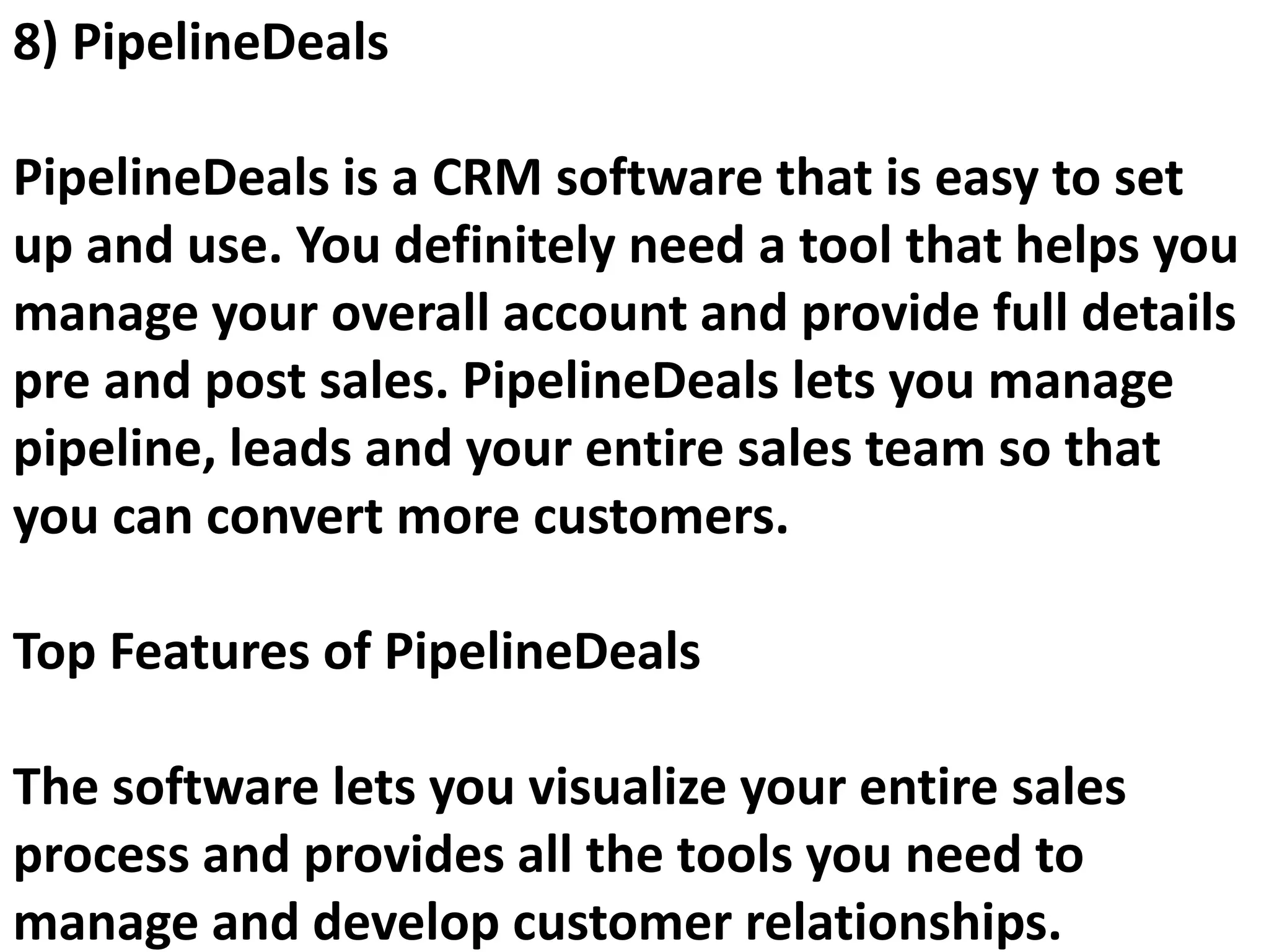 8) PipelineDeals
PipelineDeals is a CRM software that is easy to set
up and use. You definitely need a tool that helps you
manage your overall account and provide full details
pre and post sales. PipelineDeals lets you manage
pipeline, leads and your entire sales team so that
you can convert more customers.
Top Features of PipelineDeals
The software lets you visualize your entire sales
process and provides all the tools you need to
manage and develop customer relationships.
 