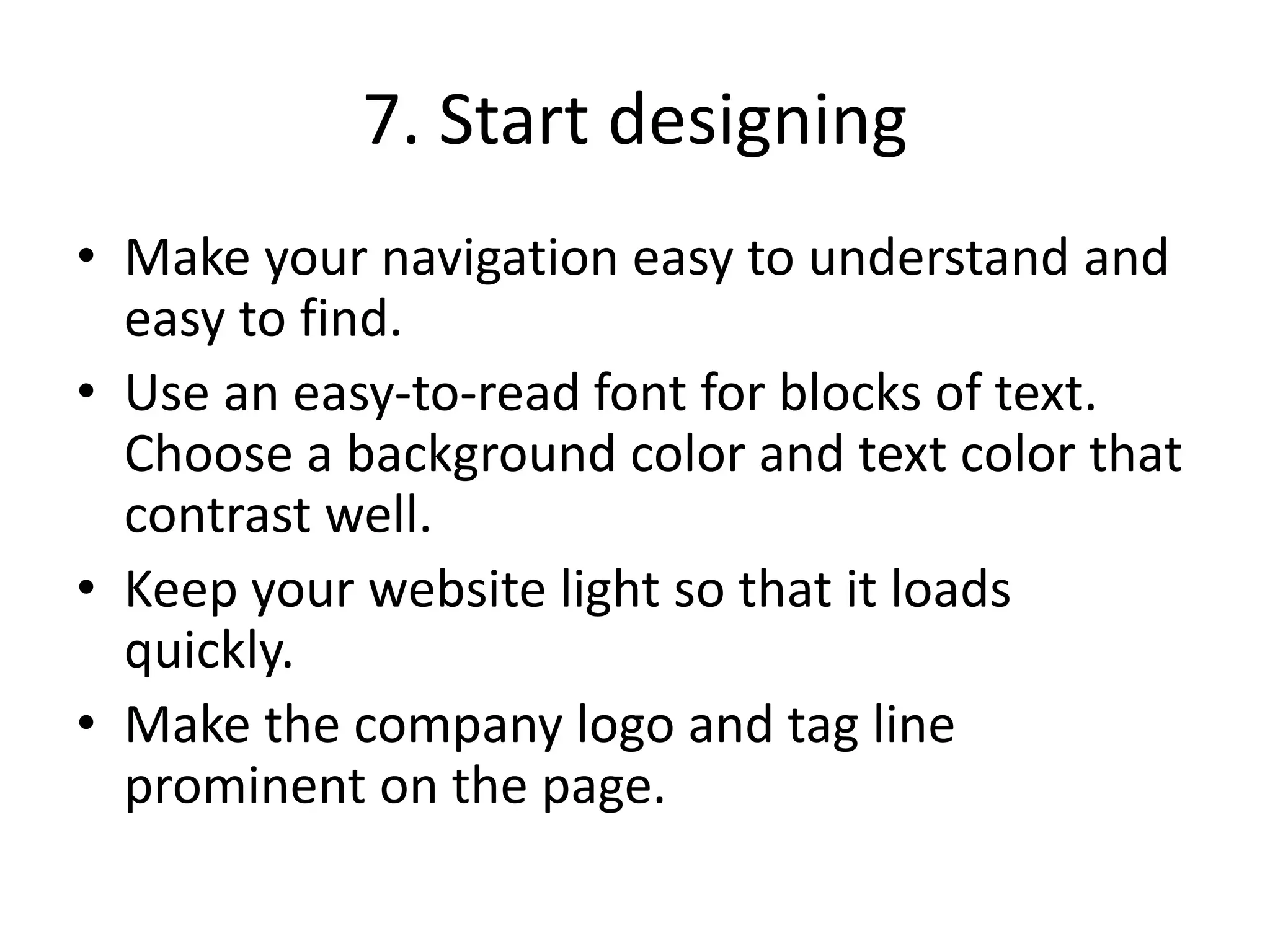7. Start designing
• Make your navigation easy to understand and
easy to find.
• Use an easy-to-read font for blocks of text.
Choose a background color and text color that
contrast well.
• Keep your website light so that it loads
quickly.
• Make the company logo and tag line
prominent on the page.
 
