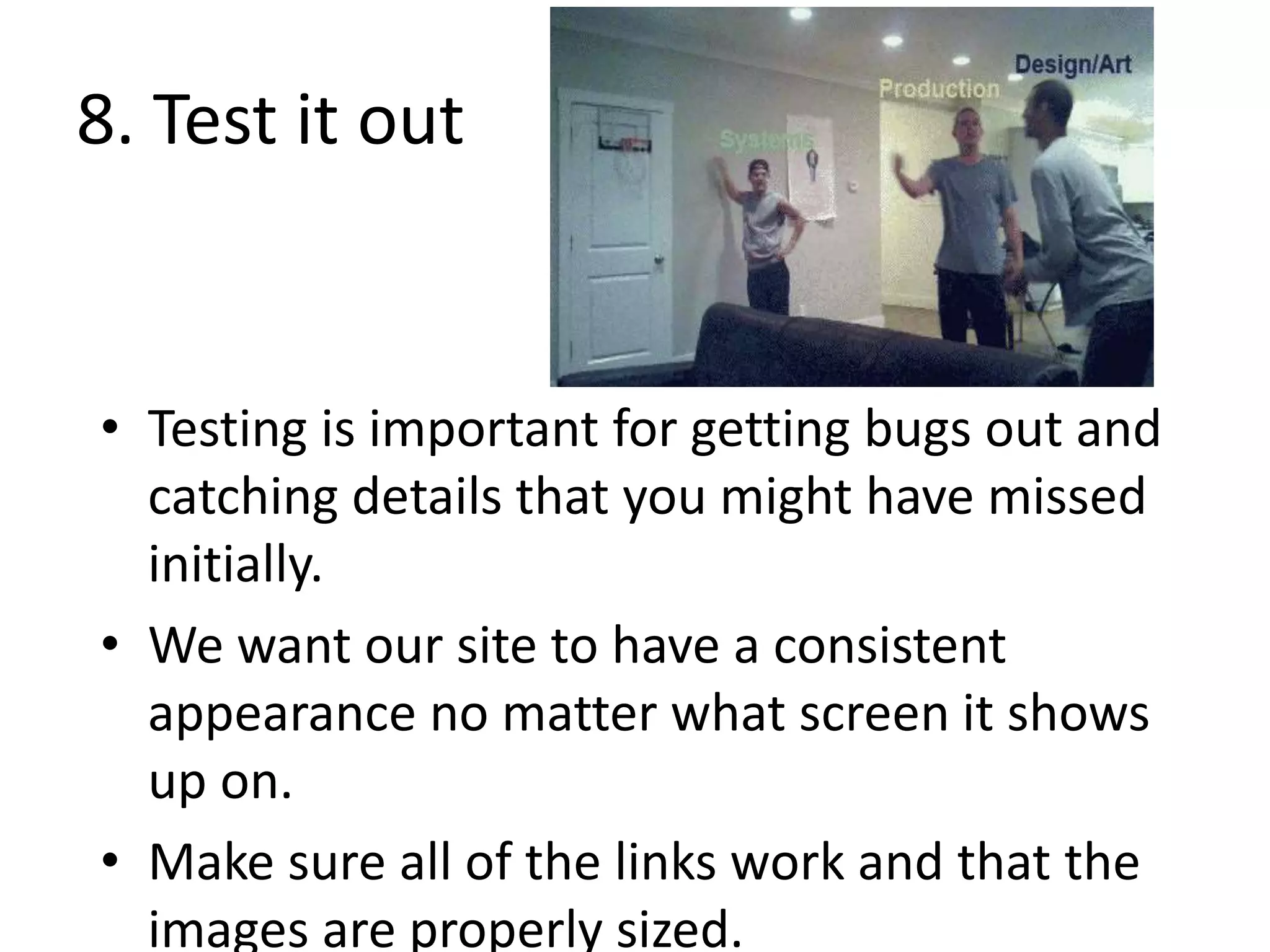 8. Test it out
• Testing is important for getting bugs out and
catching details that you might have missed
initially.
• We want our site to have a consistent
appearance no matter what screen it shows
up on.
• Make sure all of the links work and that the
images are properly sized.
 