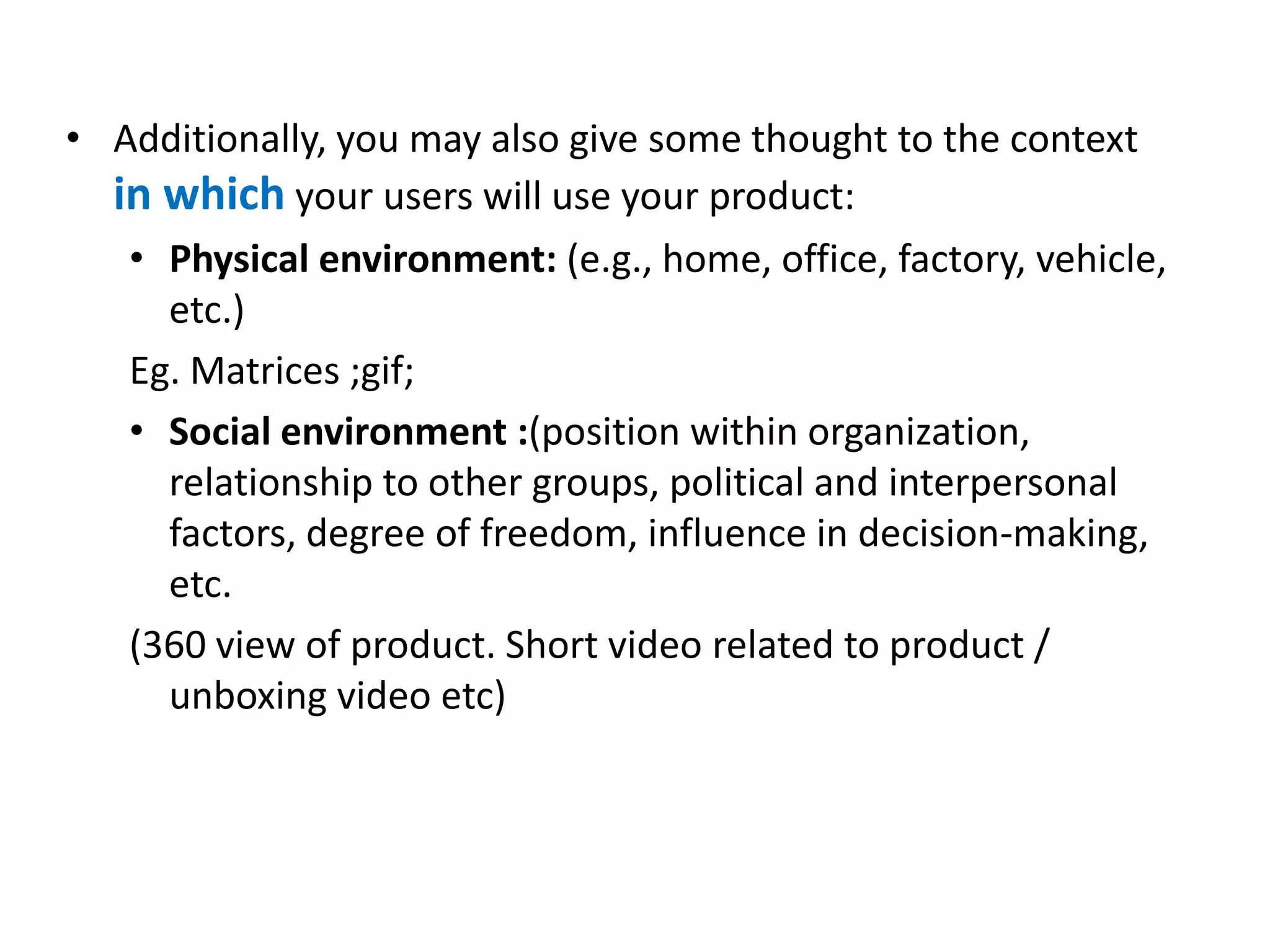 • Additionally, you may also give some thought to the context
in which your users will use your product:
• Physical environment: (e.g., home, office, factory, vehicle,
etc.)
Eg. Matrices ;gif;
• Social environment :(position within organization,
relationship to other groups, political and interpersonal
factors, degree of freedom, influence in decision-making,
etc.
(360 view of product. Short video related to product /
unboxing video etc)
 