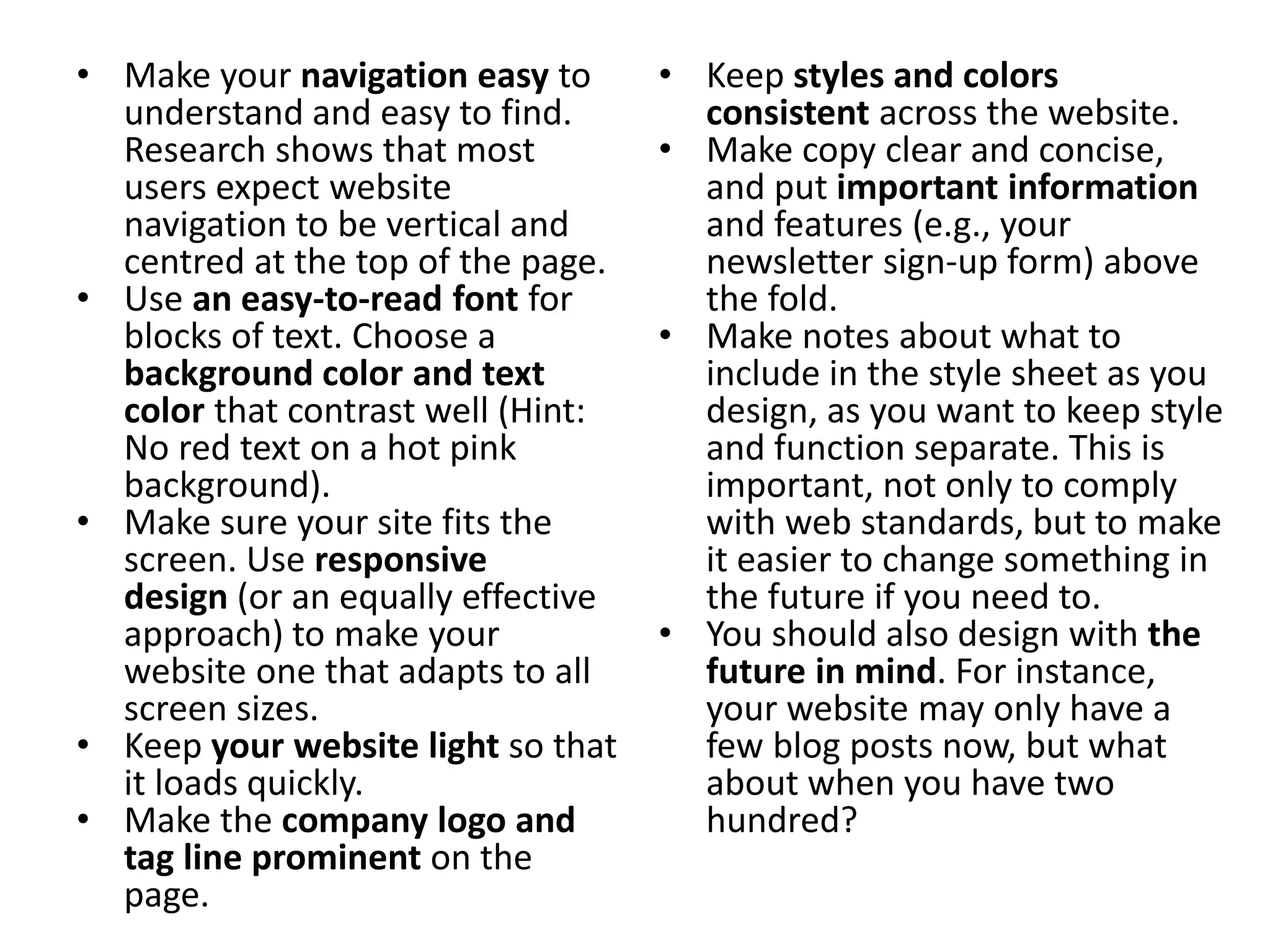 • Make your navigation easy to
understand and easy to find.
Research shows that most
users expect website
navigation to be vertical and
centred at the top of the page.
• Use an easy-to-read font for
blocks of text. Choose a
background color and text
color that contrast well (Hint:
No red text on a hot pink
background).
• Make sure your site fits the
screen. Use responsive
design (or an equally effective
approach) to make your
website one that adapts to all
screen sizes.
• Keep your website light so that
it loads quickly.
• Make the company logo and
tag line prominent on the
page.
• Keep styles and colors
consistent across the website.
• Make copy clear and concise,
and put important information
and features (e.g., your
newsletter sign-up form) above
the fold.
• Make notes about what to
include in the style sheet as you
design, as you want to keep style
and function separate. This is
important, not only to comply
with web standards, but to make
it easier to change something in
the future if you need to.
• You should also design with the
future in mind. For instance,
your website may only have a
few blog posts now, but what
about when you have two
hundred?
 