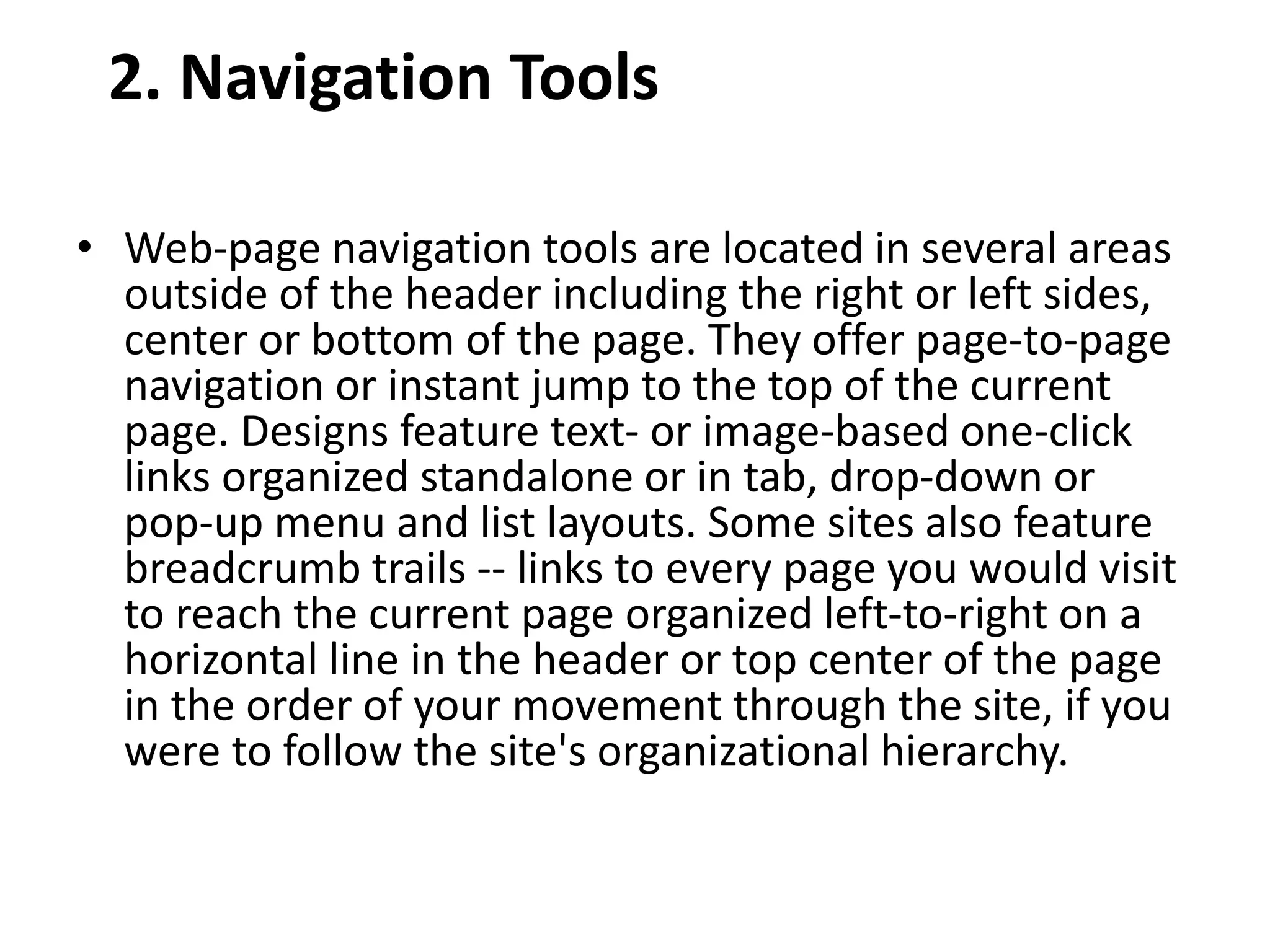 2. Navigation Tools
• Web-page navigation tools are located in several areas
outside of the header including the right or left sides,
center or bottom of the page. They offer page-to-page
navigation or instant jump to the top of the current
page. Designs feature text- or image-based one-click
links organized standalone or in tab, drop-down or
pop-up menu and list layouts. Some sites also feature
breadcrumb trails -- links to every page you would visit
to reach the current page organized left-to-right on a
horizontal line in the header or top center of the page
in the order of your movement through the site, if you
were to follow the site's organizational hierarchy.
 