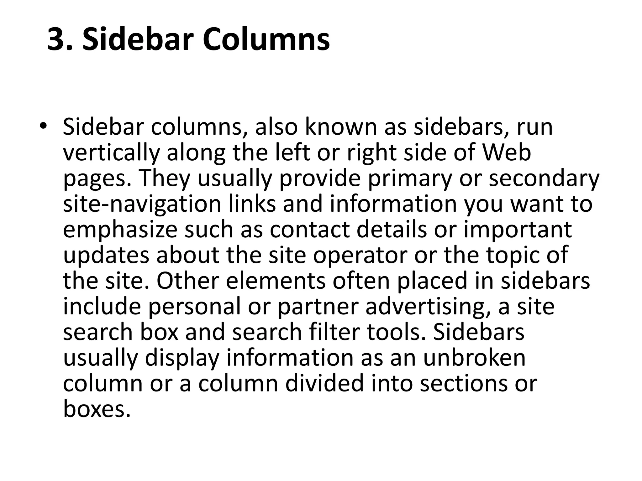 3. Sidebar Columns
• Sidebar columns, also known as sidebars, run
vertically along the left or right side of Web
pages. They usually provide primary or secondary
site-navigation links and information you want to
emphasize such as contact details or important
updates about the site operator or the topic of
the site. Other elements often placed in sidebars
include personal or partner advertising, a site
search box and search filter tools. Sidebars
usually display information as an unbroken
column or a column divided into sections or
boxes.
 