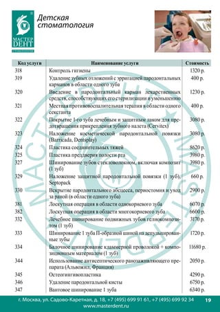 Детская
         стоматология



 Код услуги                     Наименование услуги                       Стоимость
318           Контроль гигиены                                              1320 р.
319           Удаление зубных отложений с эрригацией пародонтальных         400 р.
              карманов в области одного зуба
320           Введение в пародонтальный карман лекарственных                1230 р.
              средств, способствующих его стерилизации и уменьшению
321           Местная противовоспалительная терапия в области одного        400 р.
              секстанта
322           Покрытие 1-го зуба лечебным и защитным лаком для пре-         3080 р.
              дотвращения прикрепления зубного налета (Cervitex)
323           Наложение косметической пародонтальной повязки                3080 р.
              (Barricada, Dentsplay)
324           Пластика соединительных тяжей                                 8620 р.
325           Пластика преддверия полости рта                               3980 р.
327           Шинирование зубов стекловолокном, включая композит            3980 р.
              (1 зуб)
329           Наложение защитной пародонтальной повязки (1 зуб),            660 р.
              Septopack
330           Вскрытие пародонтального абсцесса, периостомия и уход         2900 р.
              за раной (в области одного зуба)
381           Лоскутная операция в области однокорневого зуба               6070 р.
382           Лоскутная операция в области многокорневого зуба              6600 р.
332           Лечебное шинирование подвижных зубов гелиокомпози-            3170 р.
              том (1 зуб)
333           Шинирование 1 зуба П-образной шиной на депульпирован-         1720 р.
              ные зубы
334           Балочное шинирование кламмерной проволокой + компо-          11680 р.
              зиционным материалом (1 зуб)
344           Использование антисептического ранозаживляющего пре-          2050 р.
              парата (Альвожил, Франция)
345           Остеогингивопластика                                          4290 р.
346           Удаление пародонтальной кисты                                 6750 р.
347           Вантовое шинирование 1 зуба                                   6340 р.
 г. Москва, ул. Садово-Каретная, д. 18, +7 (495) 699 91 61, +7 (495) 699 92 34        19
                            www.masterdent.ru
 