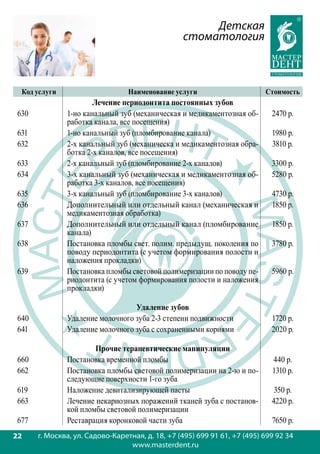 Детская
                                                  стоматология



  Код услуги                      Наименование услуги                      Стоимость
                       Лечение периодонтита постоянных зубов
 630           1-но канальный зуб (механическая и медикаментозная об-        2470 р.
               работка канала, все посещения)
 631           1-но канальный зуб (пломбирование канала)                     1980 р.
 632           2-х канальный зуб (механическа и медикаментозная обра-        3810 р.
               ботка 2-х каналов, все посещения)
 633           2-х канальный зуб (пломбирование 2-х каналов)                 3300 р.
 634           3-х канальный зуб (механическая и медикаментозная об-         5280 р.
               работка 3-х каналов, все посещения)
 635           3-х канальный зуб (пломбирование 3-х каналов)                 4730 р.
 636           Дополнительный или отдельный канал (механическая и            1850 р.
               медикаментозная обработка)
 637           Дополнительный или отдельный канал (пломбирование             1850 р.
               канала)
 638           Постановка пломбы свет. полим. предыдущ. поколения по         3780 р.
               поводу периодонтита (с учетом формирования полости и
               наложения прокладки)
 639           Постановка пломбы световой полимеризации по поводу пе-        5960 р.
               риодонтита (с учетом формирования полости и наложения
               прокладки)

                                  Удаление зубов
 640           Удаление молочного зуба 2-3 степени подвижности               1720 р.
 641           Удаление молочного зуба с сохраненными корнями                2020 р.

                       Прочие терапевтические манипуляции
 660           Постановка временной пломбы                                   440 р.
 662           Постановка пломбы световой полимеризации на 2-ю и по-         1310 р.
               следующие поверхности 1-го зуба
 619           Наложение девитализирующей пасты                               350 р.
 663           Лечение некариозных поражений тканей зуба с постанов-         4220 р.
               кой пломбы световой полимеризации
 677           Реставрация коронковой части зуба                             7650 р.
22
22     г. Москва, ул. Садово-Каретная, д. 18, +7 (495) 699 91 61, +7 (495) 699 92 34
                                  www.masterdent.ru
 