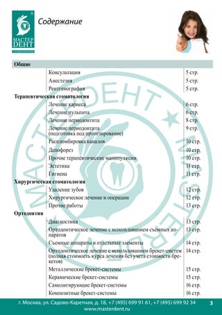 Содержание



Общие
             Консультация                                                5 стр.
             Анестезия                                                   5 стр.
             Рентгенография                                              5 стр.
Терапевтическая стоматология
             Лечение кариеса                                             6 стр.
             Лечение пульпита                                            6 стр.
             Лечение периодонтита                                        8 стр.
             Лечение периодонтита                                        9 стр.
             (подготовка под протезирование)
             Распломбировка каналов                                      10 стр.
             Депофорез                                                   10 стр.
             Прочие терапевтические манипуляции                          10 стр.
             Эстетика                                                    11 стр.
             Гигиена                                                     11 стр.
Хирургическая стоматология
             Удаление зубов                                              12 стр.
             Хирургическое лечение и операции                            12 стр.
             Прочие работы                                               13 стр.
Ортодонтия
             Диагностика                                                 13 стр.
             Ортодонтическое лечение с использованием съемных ап-        13 стр.
             паратов
             Съемные аппараты и отдельные элементы                       14 стр.
             Ортодонтическое лечение с использованием брекет-систем      14 стр.
             (полная стоимость курса лечения без учета стоимости бре-
             кетов)
             Металлические брекет-системы                                15 стр.
             Керамические брекет-системы                                 15 стр.
             Самолигирующие брекет-системы                               16 стр.
             Композитные брекет-системы                                  16 стр.
 г. Москва, ул. Садово-Каретная, д. 18, +7 (495) 699 91 61, +7 (495) 699 92 34     3
                            www.masterdent.ru
 