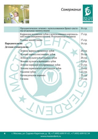 Сожержание



             Ортодонтическое лечение с использованием брекет-систе-       16 стр.
             мы (отдельные манипуляции)
             Коррекция положения зубов с использованием кортикаль-        17 стр.
             ной опоры (микроимплантата). Ретенционные аппараты
             Разовые манипуляции                                          17 стр.
Пародонтология                                                            18 стр.
Детская стоматология
             Лечение кариеса временных зубов                              20 стр.
             Лечение кариеса постоянных зубов                             20 стр.
             Лечение пульпита постоянных зубов                            20 стр.
             Лечение пульпита временных зубов                             21 стр.
             Лечение периодонтита временных зубов                         21 стр.
             Лечение периодонтита постоянных зубов                        22 стр.
             Удаление зубов                                               22 стр.
             Ортопедические коронки                                       23 стр.
             Гигиена                                                      23 стр.




4
4     г. Москва, ул. Садово-Каретная, д. 18, +7 (495) 699 91 61, +7 (495) 699 92 34
                                 www.masterdent.ru
 