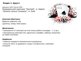 Розділ 1. Круп’є

Березень 2007/ Лютий 2009
Розважальний комплекс "Колізей", м. Харків
"Ukraine Leisure Company", м. Київ



Ключові обов’язки:
Ведення азартних ігор
(рулетка, покер, блек-джек)

Досягнення:
присвоєння 3-ї категорії на 9-му місяці роботи (стандарт - 1-1,5р.)
максимальна категорія (4); відсутність штрафів; найвищі показники
за смайл-системою

Надбання:
навички швидкого математичного розрахунку
почуття такту та здорового глузду в конфліктних, стресових
ситуаціях
 