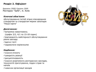 Розділ 2. Офіціант

Березень 2009/ Серпень 2009
Ресторан "Safe", м. Київ

Ключові обов’язки:
обслуговування гостей згідно міжнародним
стандартам та стандартам мережі закаладів
"Наша карта"

Досягнення:
витримка навантажень
 (графік 3/2, 4/1 по 15-18 годин)
відповідність майстерності обслуговування
рівню закладу
вдячні гості
задоволене керівництво

Надбання:
знання етикету
швидкість реакції
дисциплінованість
знання асортименту ресторанних закладів,
технологій приготування, подачі страв та
напоїв
навички організації заходів
 