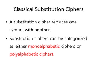 Classical Substitution Ciphers
• A substitution cipher replaces one
symbol with another.
• Substitution ciphers can be categorized
as either monoalphabetic ciphers or
polyalphabetic ciphers.
 