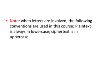 • Note: when letters are involved, the following
conventions are used in this course: Plaintext
is always in lowercase; ciphertext is in
uppercase
 