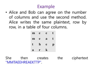 Example
• Alice and Bob can agree on the number
of columns and use the second method.
Alice writes the same plaintext, row by
row, in a table of four columns.
She then creates the ciphertext
“MMTAEEHREAEKTTP”.
 