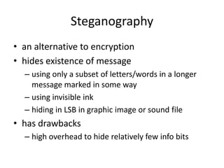Steganography
• an alternative to encryption
• hides existence of message
– using only a subset of letters/words in a longer
message marked in some way
– using invisible ink
– hiding in LSB in graphic image or sound file
• has drawbacks
– high overhead to hide relatively few info bits
 