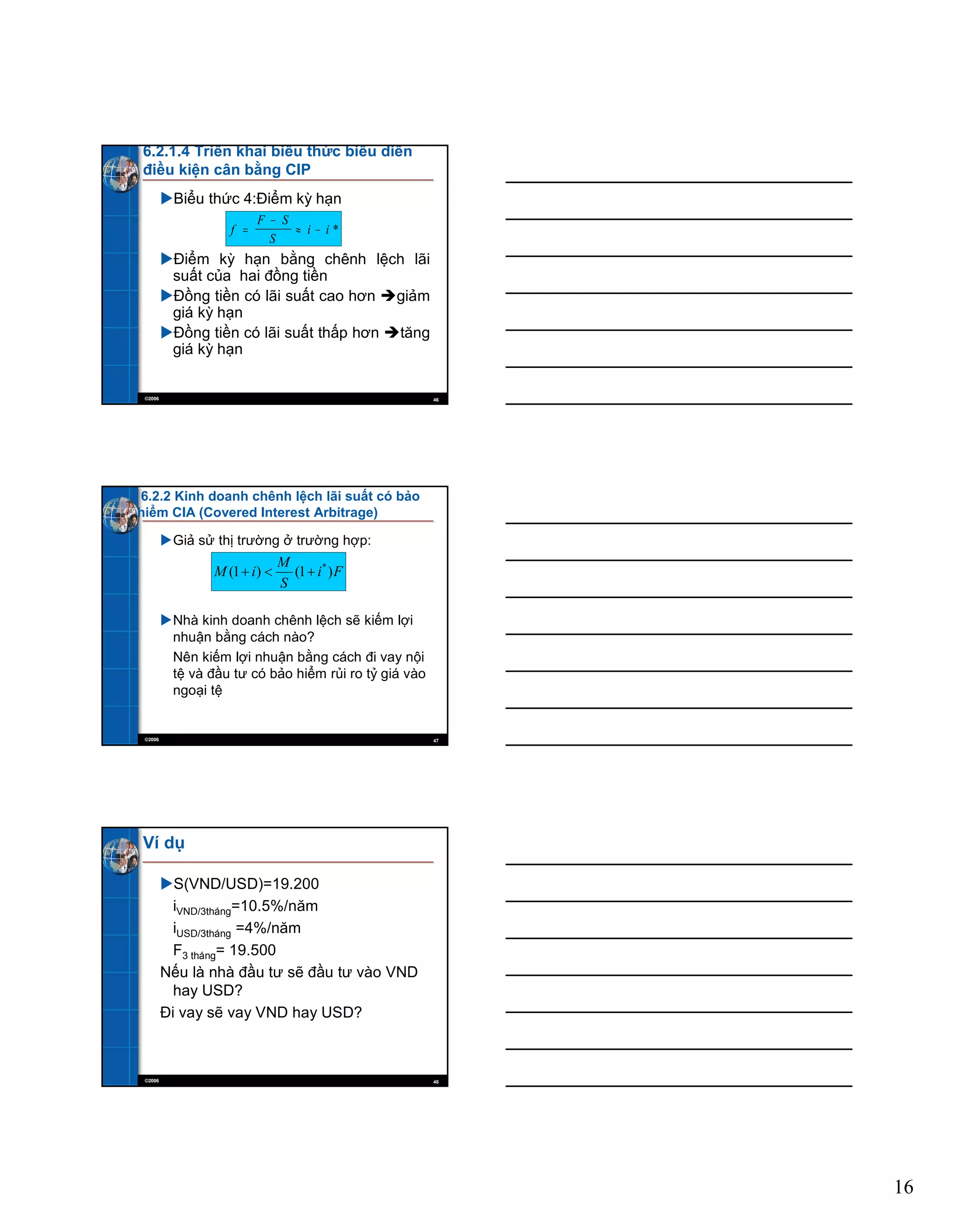 16
©2006 46
6.2.1.4 Triển khai biểu thức biểu diễn
điều kiện cân bằng CIP
Biểu thức 4:Điểm kỳ hạn
Điểm kỳ hạn bằng chênh lệch lãi
suất của hai đồng tiền
Đồng tiền có lãi suất cao hơn giảm
giá kỳ hạn
Đồng tiền có lãi suất thấp hơn tăng
giá kỳ hạn
f
F S
S
i i *
©2006 47
6.2.2 Kinh doanh chênh lệch lãi suất có bảo
hiểm CIA (Covered Interest Arbitrage)
Giả sử thị trường ở trường hợp:
Nhà kinh doanh chênh lệch sẽ kiếm lợi
nhuận bằng cách nào?
Nên kiếm lợi nhuận bằng cách đi vay nội
tệ và đầu tư có bảo hiểm rủi ro tỷ giá vào
ngoại tệ
Fi
S
M
iM )1()1( *
©2006 48
Ví dụ
S(VND/USD)=19.200
iVND/3tháng=10.5%/năm
iUSD/3tháng =4%/năm
F3 tháng= 19.500
Nếu là nhà đầu tư sẽ đầu tư vào VND
hay USD?
Đi vay sẽ vay VND hay USD?
 
